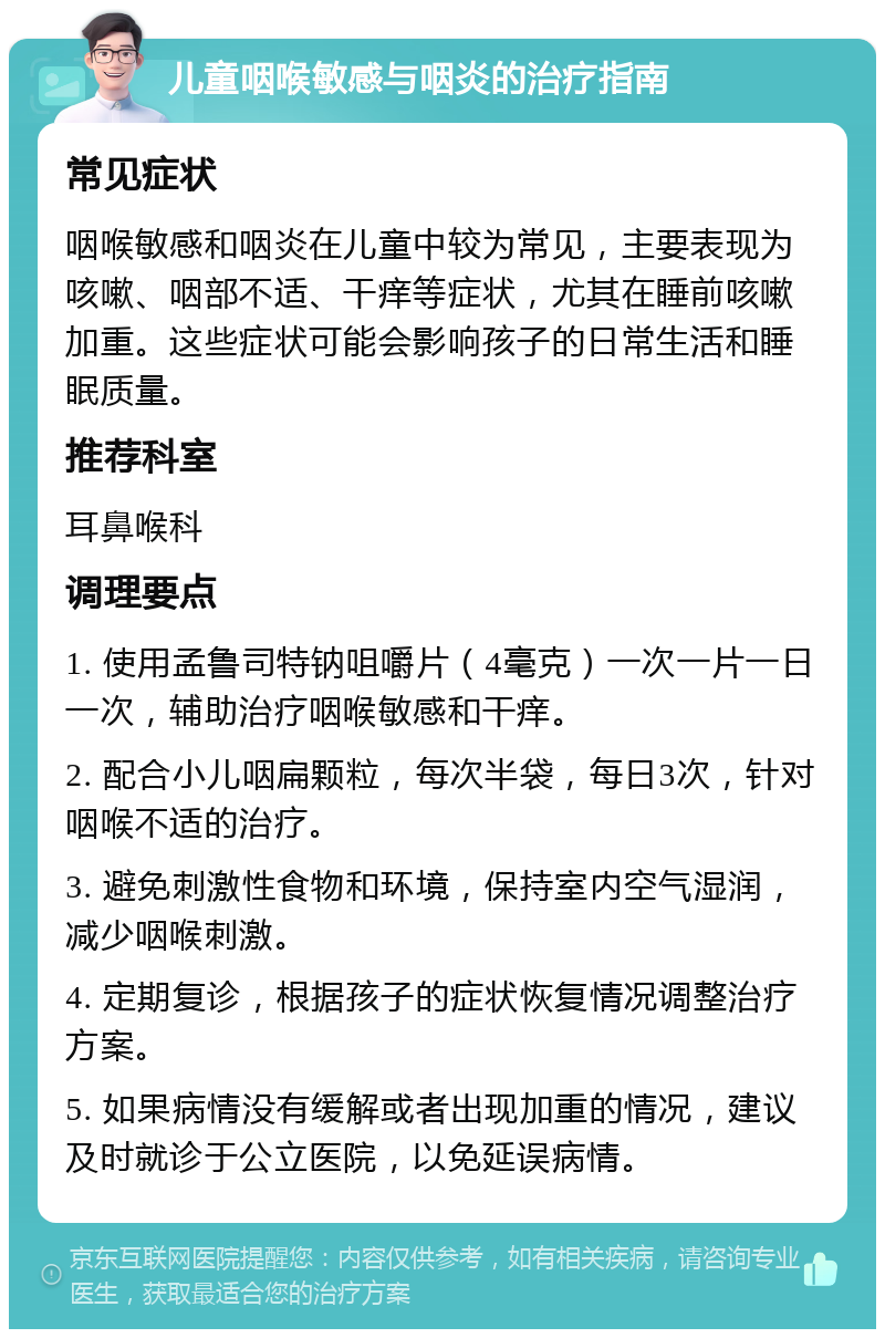 儿童咽喉敏感与咽炎的治疗指南 常见症状 咽喉敏感和咽炎在儿童中较为常见，主要表现为咳嗽、咽部不适、干痒等症状，尤其在睡前咳嗽加重。这些症状可能会影响孩子的日常生活和睡眠质量。 推荐科室 耳鼻喉科 调理要点 1. 使用孟鲁司特钠咀嚼片（4毫克）一次一片一日一次，辅助治疗咽喉敏感和干痒。 2. 配合小儿咽扁颗粒，每次半袋，每日3次，针对咽喉不适的治疗。 3. 避免刺激性食物和环境，保持室内空气湿润，减少咽喉刺激。 4. 定期复诊，根据孩子的症状恢复情况调整治疗方案。 5. 如果病情没有缓解或者出现加重的情况，建议及时就诊于公立医院，以免延误病情。