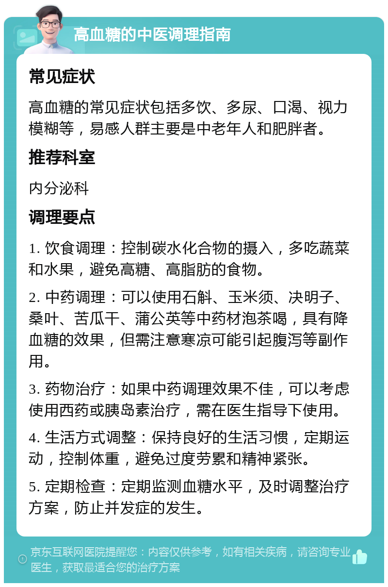 高血糖的中医调理指南 常见症状 高血糖的常见症状包括多饮、多尿、口渴、视力模糊等，易感人群主要是中老年人和肥胖者。 推荐科室 内分泌科 调理要点 1. 饮食调理：控制碳水化合物的摄入，多吃蔬菜和水果，避免高糖、高脂肪的食物。 2. 中药调理：可以使用石斛、玉米须、决明子、桑叶、苦瓜干、蒲公英等中药材泡茶喝，具有降血糖的效果，但需注意寒凉可能引起腹泻等副作用。 3. 药物治疗：如果中药调理效果不佳，可以考虑使用西药或胰岛素治疗，需在医生指导下使用。 4. 生活方式调整：保持良好的生活习惯，定期运动，控制体重，避免过度劳累和精神紧张。 5. 定期检查：定期监测血糖水平，及时调整治疗方案，防止并发症的发生。