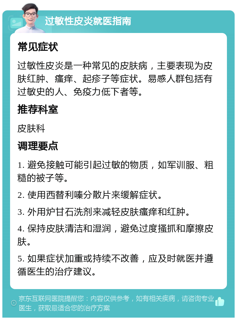 过敏性皮炎就医指南 常见症状 过敏性皮炎是一种常见的皮肤病，主要表现为皮肤红肿、瘙痒、起疹子等症状。易感人群包括有过敏史的人、免疫力低下者等。 推荐科室 皮肤科 调理要点 1. 避免接触可能引起过敏的物质，如军训服、粗糙的被子等。 2. 使用西替利嗪分散片来缓解症状。 3. 外用炉甘石洗剂来减轻皮肤瘙痒和红肿。 4. 保持皮肤清洁和湿润，避免过度搔抓和摩擦皮肤。 5. 如果症状加重或持续不改善，应及时就医并遵循医生的治疗建议。