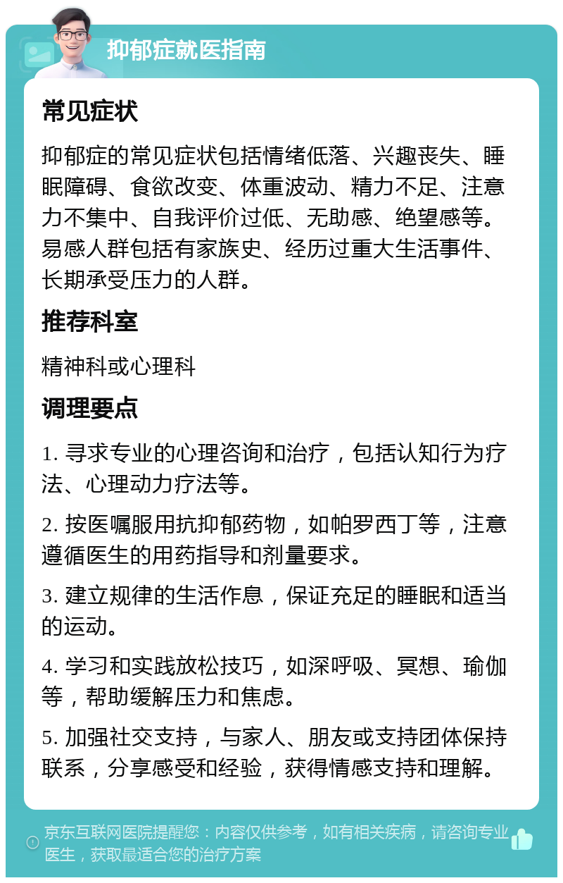 抑郁症就医指南 常见症状 抑郁症的常见症状包括情绪低落、兴趣丧失、睡眠障碍、食欲改变、体重波动、精力不足、注意力不集中、自我评价过低、无助感、绝望感等。易感人群包括有家族史、经历过重大生活事件、长期承受压力的人群。 推荐科室 精神科或心理科 调理要点 1. 寻求专业的心理咨询和治疗，包括认知行为疗法、心理动力疗法等。 2. 按医嘱服用抗抑郁药物，如帕罗西丁等，注意遵循医生的用药指导和剂量要求。 3. 建立规律的生活作息，保证充足的睡眠和适当的运动。 4. 学习和实践放松技巧，如深呼吸、冥想、瑜伽等，帮助缓解压力和焦虑。 5. 加强社交支持，与家人、朋友或支持团体保持联系，分享感受和经验，获得情感支持和理解。