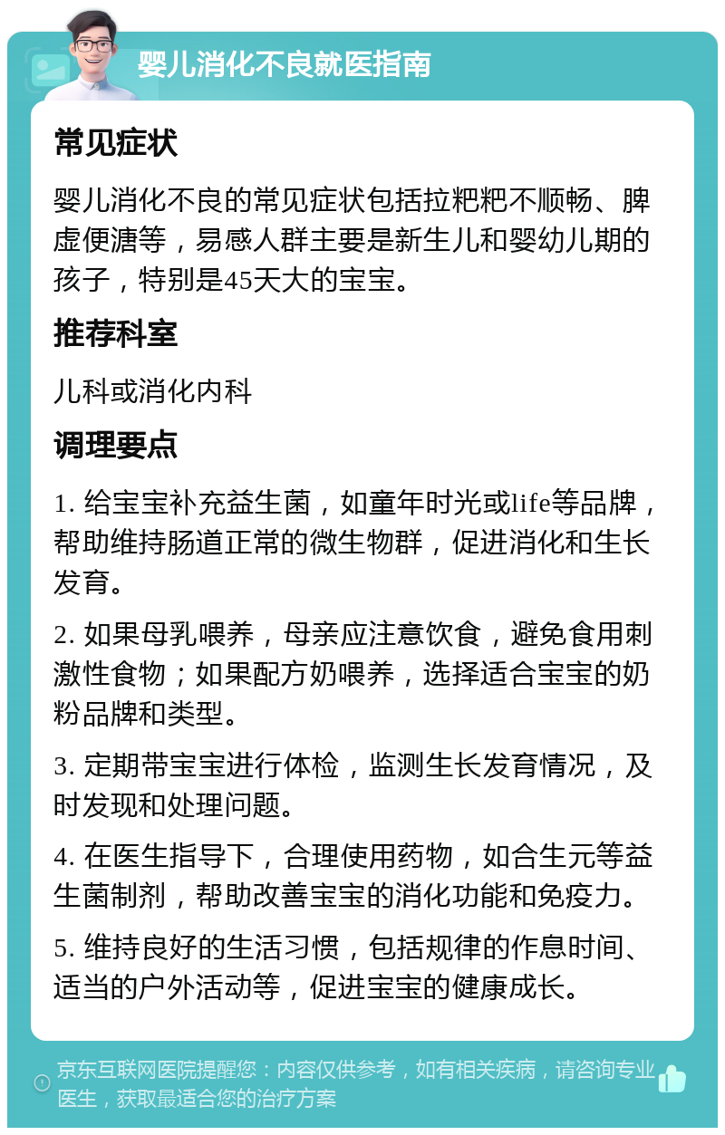 婴儿消化不良就医指南 常见症状 婴儿消化不良的常见症状包括拉粑粑不顺畅、脾虚便溏等，易感人群主要是新生儿和婴幼儿期的孩子，特别是45天大的宝宝。 推荐科室 儿科或消化内科 调理要点 1. 给宝宝补充益生菌，如童年时光或life等品牌，帮助维持肠道正常的微生物群，促进消化和生长发育。 2. 如果母乳喂养，母亲应注意饮食，避免食用刺激性食物；如果配方奶喂养，选择适合宝宝的奶粉品牌和类型。 3. 定期带宝宝进行体检，监测生长发育情况，及时发现和处理问题。 4. 在医生指导下，合理使用药物，如合生元等益生菌制剂，帮助改善宝宝的消化功能和免疫力。 5. 维持良好的生活习惯，包括规律的作息时间、适当的户外活动等，促进宝宝的健康成长。