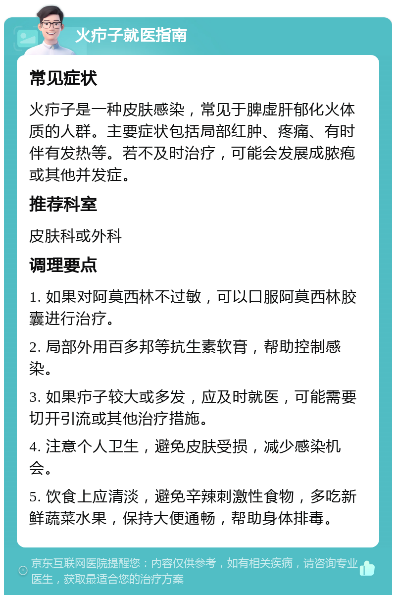 火疖子就医指南 常见症状 火疖子是一种皮肤感染，常见于脾虚肝郁化火体质的人群。主要症状包括局部红肿、疼痛、有时伴有发热等。若不及时治疗，可能会发展成脓疱或其他并发症。 推荐科室 皮肤科或外科 调理要点 1. 如果对阿莫西林不过敏，可以口服阿莫西林胶囊进行治疗。 2. 局部外用百多邦等抗生素软膏，帮助控制感染。 3. 如果疖子较大或多发，应及时就医，可能需要切开引流或其他治疗措施。 4. 注意个人卫生，避免皮肤受损，减少感染机会。 5. 饮食上应清淡，避免辛辣刺激性食物，多吃新鲜蔬菜水果，保持大便通畅，帮助身体排毒。