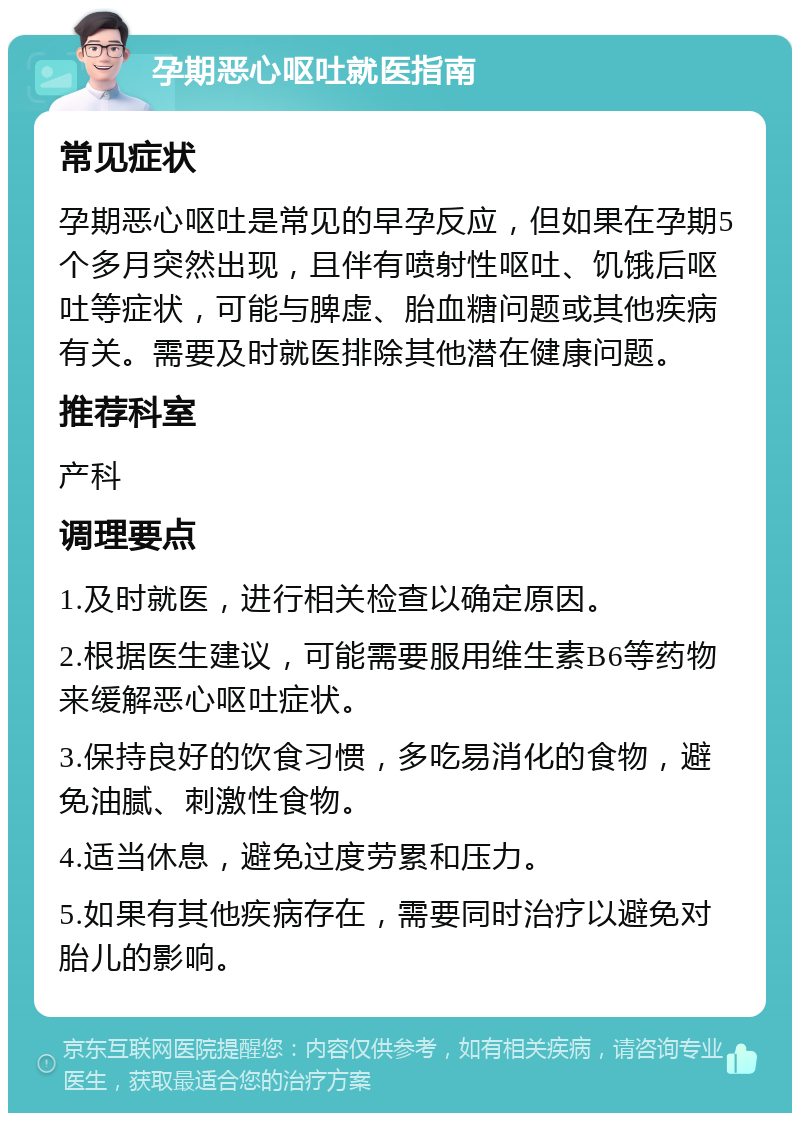 孕期恶心呕吐就医指南 常见症状 孕期恶心呕吐是常见的早孕反应，但如果在孕期5个多月突然出现，且伴有喷射性呕吐、饥饿后呕吐等症状，可能与脾虚、胎血糖问题或其他疾病有关。需要及时就医排除其他潜在健康问题。 推荐科室 产科 调理要点 1.及时就医，进行相关检查以确定原因。 2.根据医生建议，可能需要服用维生素B6等药物来缓解恶心呕吐症状。 3.保持良好的饮食习惯，多吃易消化的食物，避免油腻、刺激性食物。 4.适当休息，避免过度劳累和压力。 5.如果有其他疾病存在，需要同时治疗以避免对胎儿的影响。