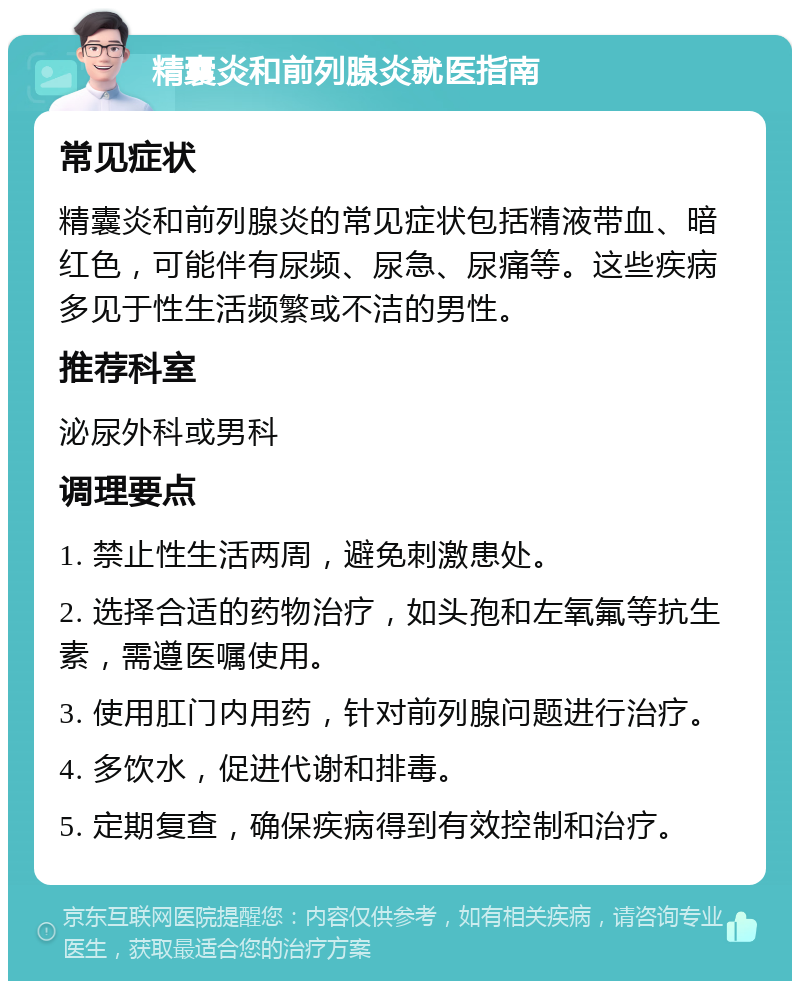 精囊炎和前列腺炎就医指南 常见症状 精囊炎和前列腺炎的常见症状包括精液带血、暗红色，可能伴有尿频、尿急、尿痛等。这些疾病多见于性生活频繁或不洁的男性。 推荐科室 泌尿外科或男科 调理要点 1. 禁止性生活两周，避免刺激患处。 2. 选择合适的药物治疗，如头孢和左氧氟等抗生素，需遵医嘱使用。 3. 使用肛门内用药，针对前列腺问题进行治疗。 4. 多饮水，促进代谢和排毒。 5. 定期复查，确保疾病得到有效控制和治疗。