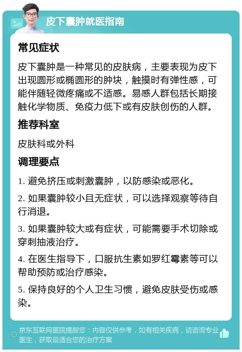 皮下囊肿就医指南 常见症状 皮下囊肿是一种常见的皮肤病，主要表现为皮下出现圆形或椭圆形的肿块，触摸时有弹性感，可能伴随轻微疼痛或不适感。易感人群包括长期接触化学物质、免疫力低下或有皮肤创伤的人群。 推荐科室 皮肤科或外科 调理要点 1. 避免挤压或刺激囊肿，以防感染或恶化。 2. 如果囊肿较小且无症状，可以选择观察等待自行消退。 3. 如果囊肿较大或有症状，可能需要手术切除或穿刺抽液治疗。 4. 在医生指导下，口服抗生素如罗红霉素等可以帮助预防或治疗感染。 5. 保持良好的个人卫生习惯，避免皮肤受伤或感染。