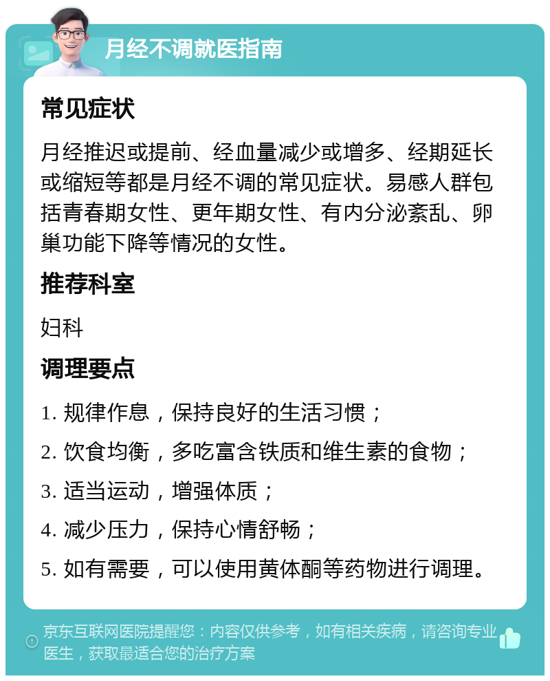 月经不调就医指南 常见症状 月经推迟或提前、经血量减少或增多、经期延长或缩短等都是月经不调的常见症状。易感人群包括青春期女性、更年期女性、有内分泌紊乱、卵巢功能下降等情况的女性。 推荐科室 妇科 调理要点 1. 规律作息，保持良好的生活习惯； 2. 饮食均衡，多吃富含铁质和维生素的食物； 3. 适当运动，增强体质； 4. 减少压力，保持心情舒畅； 5. 如有需要，可以使用黄体酮等药物进行调理。