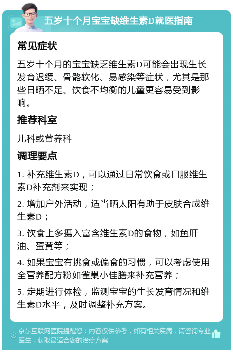 五岁十个月宝宝缺维生素D就医指南 常见症状 五岁十个月的宝宝缺乏维生素D可能会出现生长发育迟缓、骨骼软化、易感染等症状，尤其是那些日晒不足、饮食不均衡的儿童更容易受到影响。 推荐科室 儿科或营养科 调理要点 1. 补充维生素D，可以通过日常饮食或口服维生素D补充剂来实现； 2. 增加户外活动，适当晒太阳有助于皮肤合成维生素D； 3. 饮食上多摄入富含维生素D的食物，如鱼肝油、蛋黄等； 4. 如果宝宝有挑食或偏食的习惯，可以考虑使用全营养配方粉如雀巢小佳膳来补充营养； 5. 定期进行体检，监测宝宝的生长发育情况和维生素D水平，及时调整补充方案。