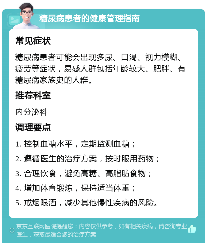 糖尿病患者的健康管理指南 常见症状 糖尿病患者可能会出现多尿、口渴、视力模糊、疲劳等症状，易感人群包括年龄较大、肥胖、有糖尿病家族史的人群。 推荐科室 内分泌科 调理要点 1. 控制血糖水平，定期监测血糖； 2. 遵循医生的治疗方案，按时服用药物； 3. 合理饮食，避免高糖、高脂肪食物； 4. 增加体育锻炼，保持适当体重； 5. 戒烟限酒，减少其他慢性疾病的风险。