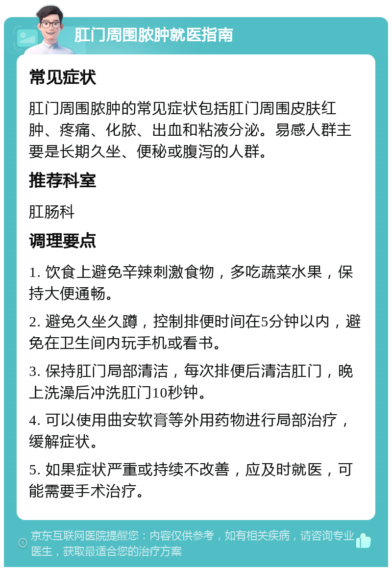 肛门周围脓肿就医指南 常见症状 肛门周围脓肿的常见症状包括肛门周围皮肤红肿、疼痛、化脓、出血和粘液分泌。易感人群主要是长期久坐、便秘或腹泻的人群。 推荐科室 肛肠科 调理要点 1. 饮食上避免辛辣刺激食物，多吃蔬菜水果，保持大便通畅。 2. 避免久坐久蹲，控制排便时间在5分钟以内，避免在卫生间内玩手机或看书。 3. 保持肛门局部清洁，每次排便后清洁肛门，晚上洗澡后冲洗肛门10秒钟。 4. 可以使用曲安软膏等外用药物进行局部治疗，缓解症状。 5. 如果症状严重或持续不改善，应及时就医，可能需要手术治疗。