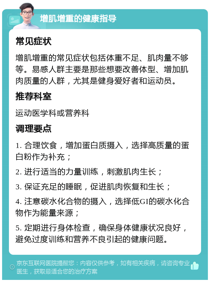 增肌增重的健康指导 常见症状 增肌增重的常见症状包括体重不足、肌肉量不够等。易感人群主要是那些想要改善体型、增加肌肉质量的人群，尤其是健身爱好者和运动员。 推荐科室 运动医学科或营养科 调理要点 1. 合理饮食，增加蛋白质摄入，选择高质量的蛋白粉作为补充； 2. 进行适当的力量训练，刺激肌肉生长； 3. 保证充足的睡眠，促进肌肉恢复和生长； 4. 注意碳水化合物的摄入，选择低GI的碳水化合物作为能量来源； 5. 定期进行身体检查，确保身体健康状况良好，避免过度训练和营养不良引起的健康问题。