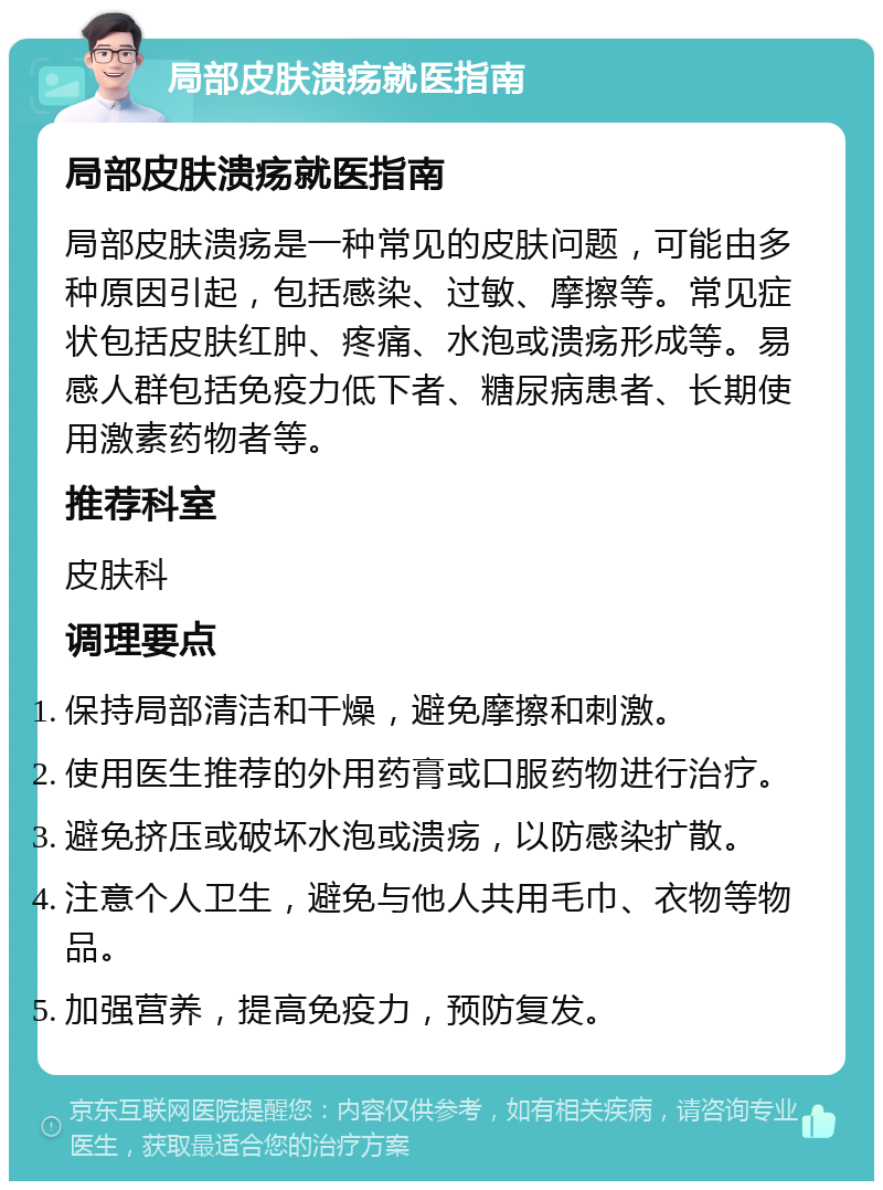 局部皮肤溃疡就医指南 局部皮肤溃疡就医指南 局部皮肤溃疡是一种常见的皮肤问题，可能由多种原因引起，包括感染、过敏、摩擦等。常见症状包括皮肤红肿、疼痛、水泡或溃疡形成等。易感人群包括免疫力低下者、糖尿病患者、长期使用激素药物者等。 推荐科室 皮肤科 调理要点 保持局部清洁和干燥，避免摩擦和刺激。 使用医生推荐的外用药膏或口服药物进行治疗。 避免挤压或破坏水泡或溃疡，以防感染扩散。 注意个人卫生，避免与他人共用毛巾、衣物等物品。 加强营养，提高免疫力，预防复发。