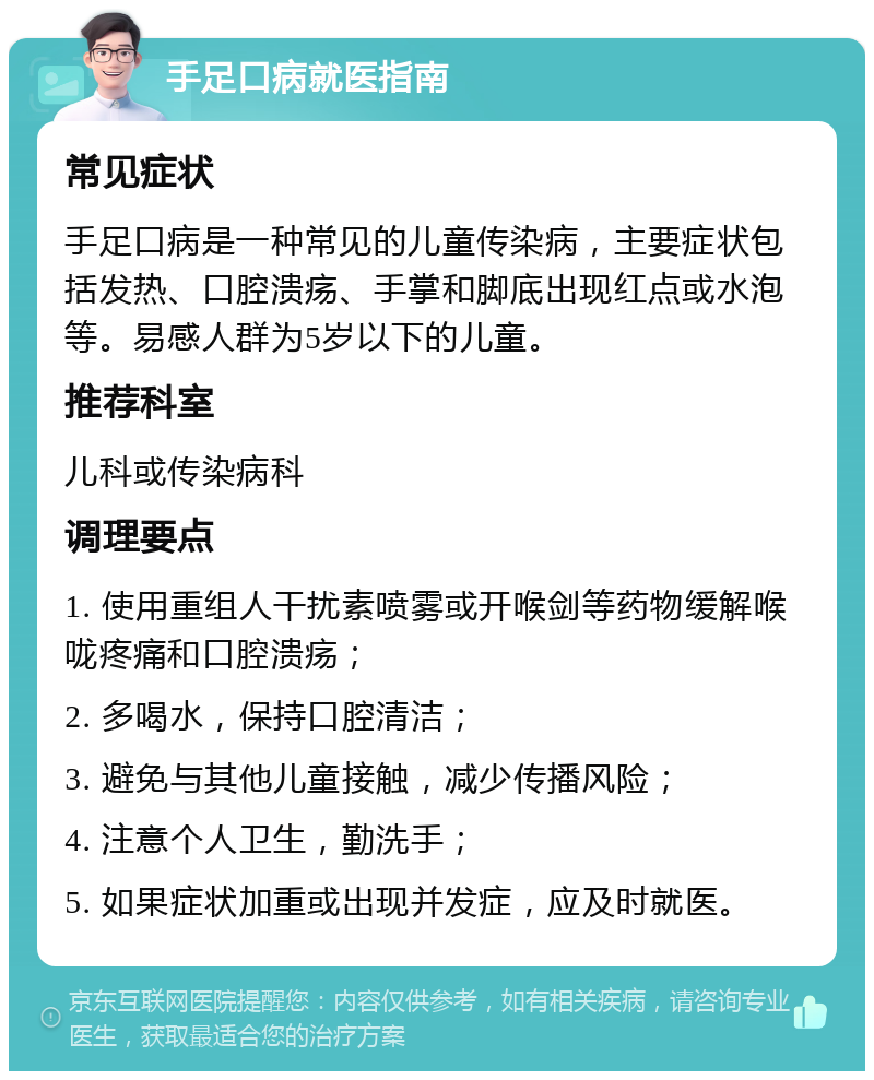 手足口病就医指南 常见症状 手足口病是一种常见的儿童传染病，主要症状包括发热、口腔溃疡、手掌和脚底出现红点或水泡等。易感人群为5岁以下的儿童。 推荐科室 儿科或传染病科 调理要点 1. 使用重组人干扰素喷雾或开喉剑等药物缓解喉咙疼痛和口腔溃疡； 2. 多喝水，保持口腔清洁； 3. 避免与其他儿童接触，减少传播风险； 4. 注意个人卫生，勤洗手； 5. 如果症状加重或出现并发症，应及时就医。