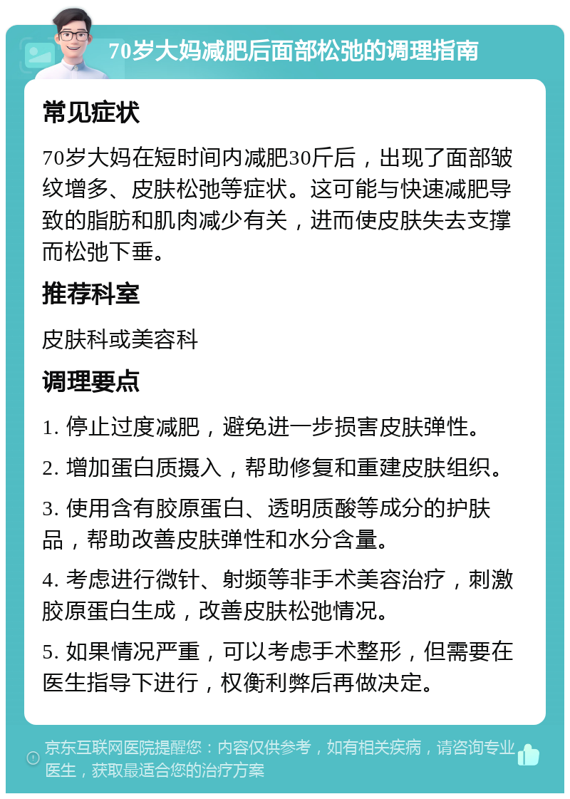 70岁大妈减肥后面部松弛的调理指南 常见症状 70岁大妈在短时间内减肥30斤后，出现了面部皱纹增多、皮肤松弛等症状。这可能与快速减肥导致的脂肪和肌肉减少有关，进而使皮肤失去支撑而松弛下垂。 推荐科室 皮肤科或美容科 调理要点 1. 停止过度减肥，避免进一步损害皮肤弹性。 2. 增加蛋白质摄入，帮助修复和重建皮肤组织。 3. 使用含有胶原蛋白、透明质酸等成分的护肤品，帮助改善皮肤弹性和水分含量。 4. 考虑进行微针、射频等非手术美容治疗，刺激胶原蛋白生成，改善皮肤松弛情况。 5. 如果情况严重，可以考虑手术整形，但需要在医生指导下进行，权衡利弊后再做决定。