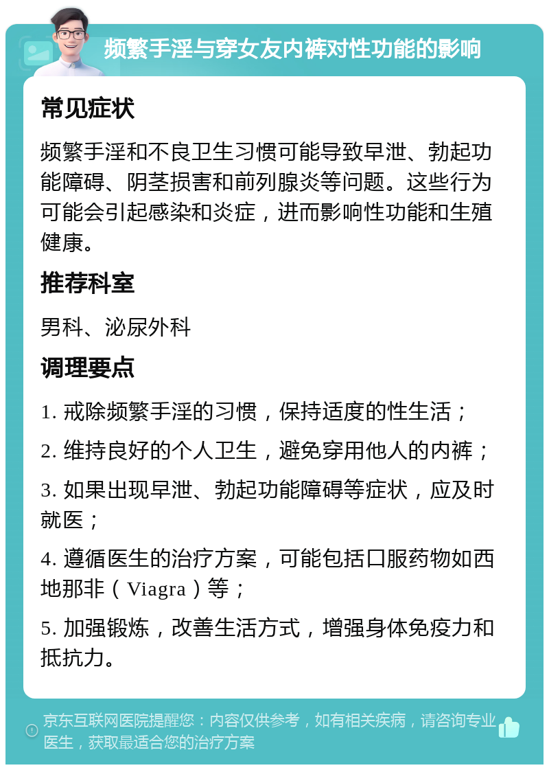 频繁手淫与穿女友内裤对性功能的影响 常见症状 频繁手淫和不良卫生习惯可能导致早泄、勃起功能障碍、阴茎损害和前列腺炎等问题。这些行为可能会引起感染和炎症，进而影响性功能和生殖健康。 推荐科室 男科、泌尿外科 调理要点 1. 戒除频繁手淫的习惯，保持适度的性生活； 2. 维持良好的个人卫生，避免穿用他人的内裤； 3. 如果出现早泄、勃起功能障碍等症状，应及时就医； 4. 遵循医生的治疗方案，可能包括口服药物如西地那非（Viagra）等； 5. 加强锻炼，改善生活方式，增强身体免疫力和抵抗力。