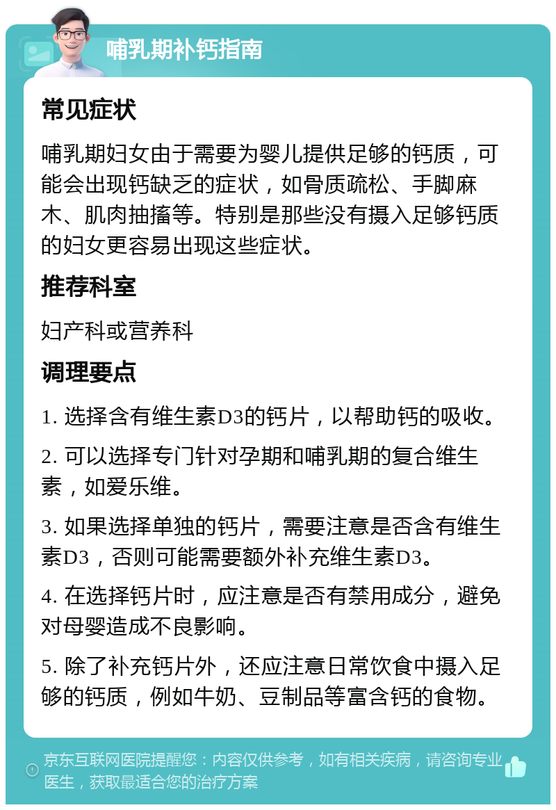 哺乳期补钙指南 常见症状 哺乳期妇女由于需要为婴儿提供足够的钙质，可能会出现钙缺乏的症状，如骨质疏松、手脚麻木、肌肉抽搐等。特别是那些没有摄入足够钙质的妇女更容易出现这些症状。 推荐科室 妇产科或营养科 调理要点 1. 选择含有维生素D3的钙片，以帮助钙的吸收。 2. 可以选择专门针对孕期和哺乳期的复合维生素，如爱乐维。 3. 如果选择单独的钙片，需要注意是否含有维生素D3，否则可能需要额外补充维生素D3。 4. 在选择钙片时，应注意是否有禁用成分，避免对母婴造成不良影响。 5. 除了补充钙片外，还应注意日常饮食中摄入足够的钙质，例如牛奶、豆制品等富含钙的食物。