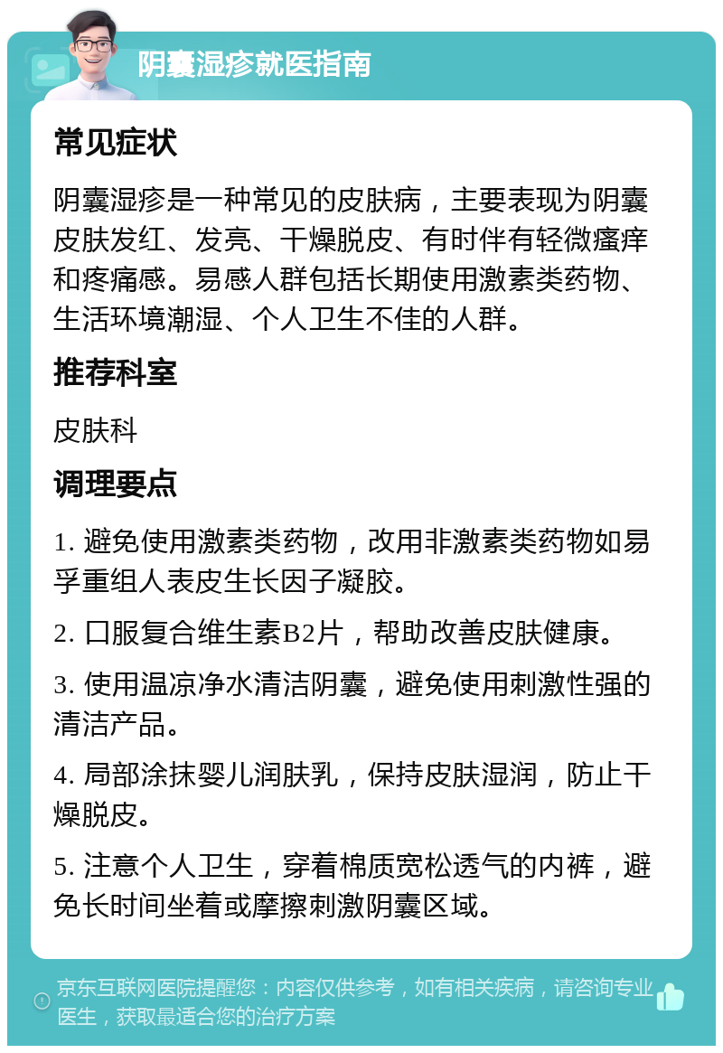 阴囊湿疹就医指南 常见症状 阴囊湿疹是一种常见的皮肤病，主要表现为阴囊皮肤发红、发亮、干燥脱皮、有时伴有轻微瘙痒和疼痛感。易感人群包括长期使用激素类药物、生活环境潮湿、个人卫生不佳的人群。 推荐科室 皮肤科 调理要点 1. 避免使用激素类药物，改用非激素类药物如易孚重组人表皮生长因子凝胶。 2. 口服复合维生素B2片，帮助改善皮肤健康。 3. 使用温凉净水清洁阴囊，避免使用刺激性强的清洁产品。 4. 局部涂抹婴儿润肤乳，保持皮肤湿润，防止干燥脱皮。 5. 注意个人卫生，穿着棉质宽松透气的内裤，避免长时间坐着或摩擦刺激阴囊区域。