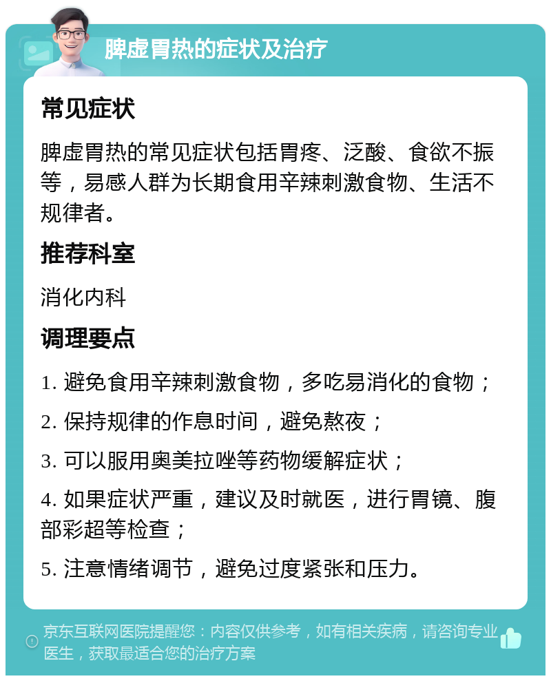 脾虚胃热的症状及治疗 常见症状 脾虚胃热的常见症状包括胃疼、泛酸、食欲不振等，易感人群为长期食用辛辣刺激食物、生活不规律者。 推荐科室 消化内科 调理要点 1. 避免食用辛辣刺激食物，多吃易消化的食物； 2. 保持规律的作息时间，避免熬夜； 3. 可以服用奥美拉唑等药物缓解症状； 4. 如果症状严重，建议及时就医，进行胃镜、腹部彩超等检查； 5. 注意情绪调节，避免过度紧张和压力。