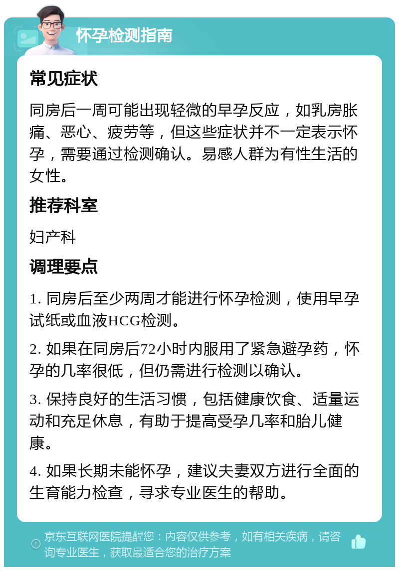 怀孕检测指南 常见症状 同房后一周可能出现轻微的早孕反应，如乳房胀痛、恶心、疲劳等，但这些症状并不一定表示怀孕，需要通过检测确认。易感人群为有性生活的女性。 推荐科室 妇产科 调理要点 1. 同房后至少两周才能进行怀孕检测，使用早孕试纸或血液HCG检测。 2. 如果在同房后72小时内服用了紧急避孕药，怀孕的几率很低，但仍需进行检测以确认。 3. 保持良好的生活习惯，包括健康饮食、适量运动和充足休息，有助于提高受孕几率和胎儿健康。 4. 如果长期未能怀孕，建议夫妻双方进行全面的生育能力检查，寻求专业医生的帮助。