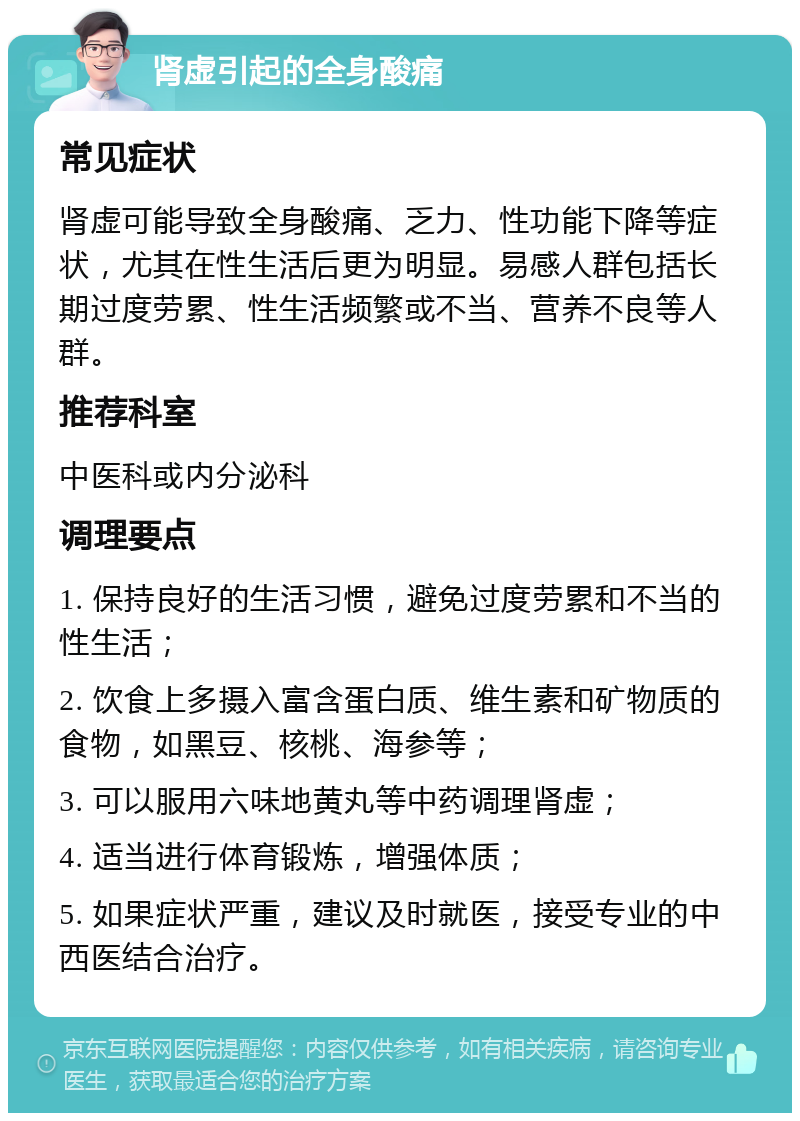 肾虚引起的全身酸痛 常见症状 肾虚可能导致全身酸痛、乏力、性功能下降等症状，尤其在性生活后更为明显。易感人群包括长期过度劳累、性生活频繁或不当、营养不良等人群。 推荐科室 中医科或内分泌科 调理要点 1. 保持良好的生活习惯，避免过度劳累和不当的性生活； 2. 饮食上多摄入富含蛋白质、维生素和矿物质的食物，如黑豆、核桃、海参等； 3. 可以服用六味地黄丸等中药调理肾虚； 4. 适当进行体育锻炼，增强体质； 5. 如果症状严重，建议及时就医，接受专业的中西医结合治疗。