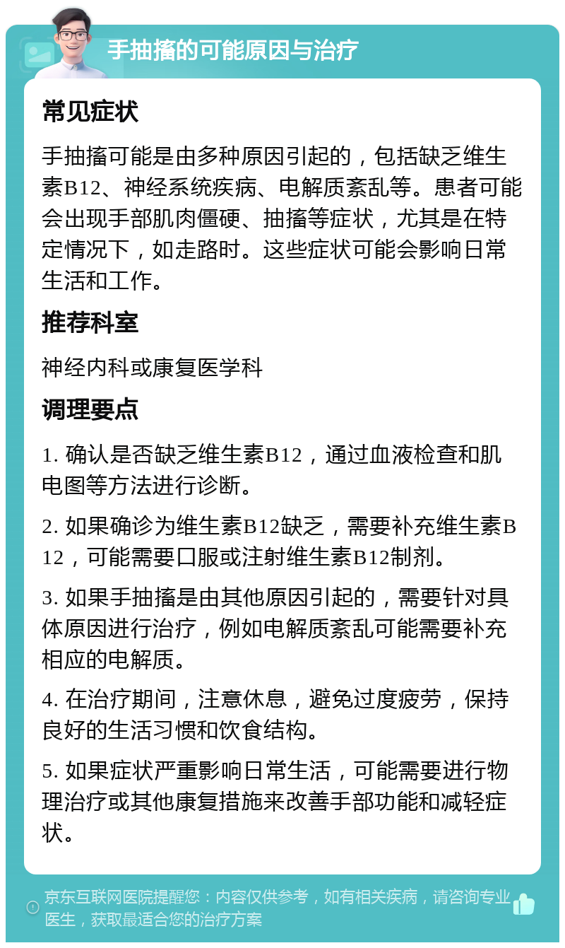 手抽搐的可能原因与治疗 常见症状 手抽搐可能是由多种原因引起的，包括缺乏维生素B12、神经系统疾病、电解质紊乱等。患者可能会出现手部肌肉僵硬、抽搐等症状，尤其是在特定情况下，如走路时。这些症状可能会影响日常生活和工作。 推荐科室 神经内科或康复医学科 调理要点 1. 确认是否缺乏维生素B12，通过血液检查和肌电图等方法进行诊断。 2. 如果确诊为维生素B12缺乏，需要补充维生素B12，可能需要口服或注射维生素B12制剂。 3. 如果手抽搐是由其他原因引起的，需要针对具体原因进行治疗，例如电解质紊乱可能需要补充相应的电解质。 4. 在治疗期间，注意休息，避免过度疲劳，保持良好的生活习惯和饮食结构。 5. 如果症状严重影响日常生活，可能需要进行物理治疗或其他康复措施来改善手部功能和减轻症状。