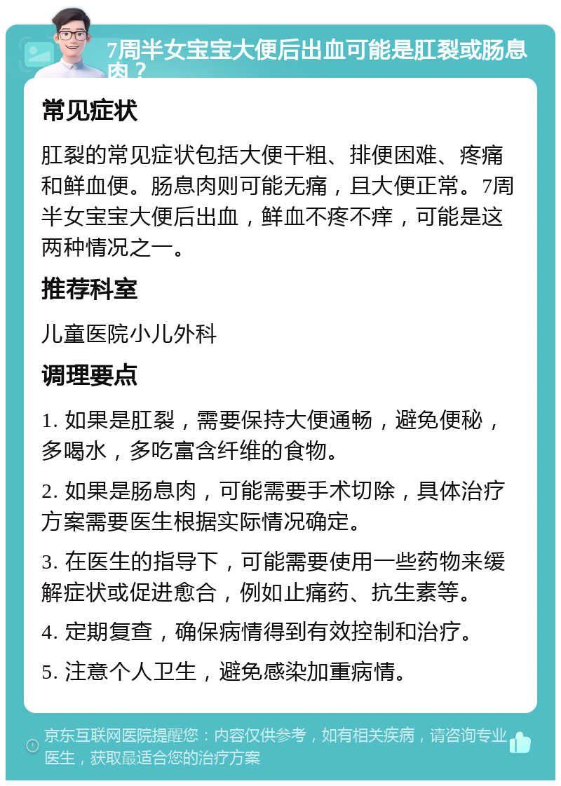 7周半女宝宝大便后出血可能是肛裂或肠息肉？ 常见症状 肛裂的常见症状包括大便干粗、排便困难、疼痛和鲜血便。肠息肉则可能无痛，且大便正常。7周半女宝宝大便后出血，鲜血不疼不痒，可能是这两种情况之一。 推荐科室 儿童医院小儿外科 调理要点 1. 如果是肛裂，需要保持大便通畅，避免便秘，多喝水，多吃富含纤维的食物。 2. 如果是肠息肉，可能需要手术切除，具体治疗方案需要医生根据实际情况确定。 3. 在医生的指导下，可能需要使用一些药物来缓解症状或促进愈合，例如止痛药、抗生素等。 4. 定期复查，确保病情得到有效控制和治疗。 5. 注意个人卫生，避免感染加重病情。