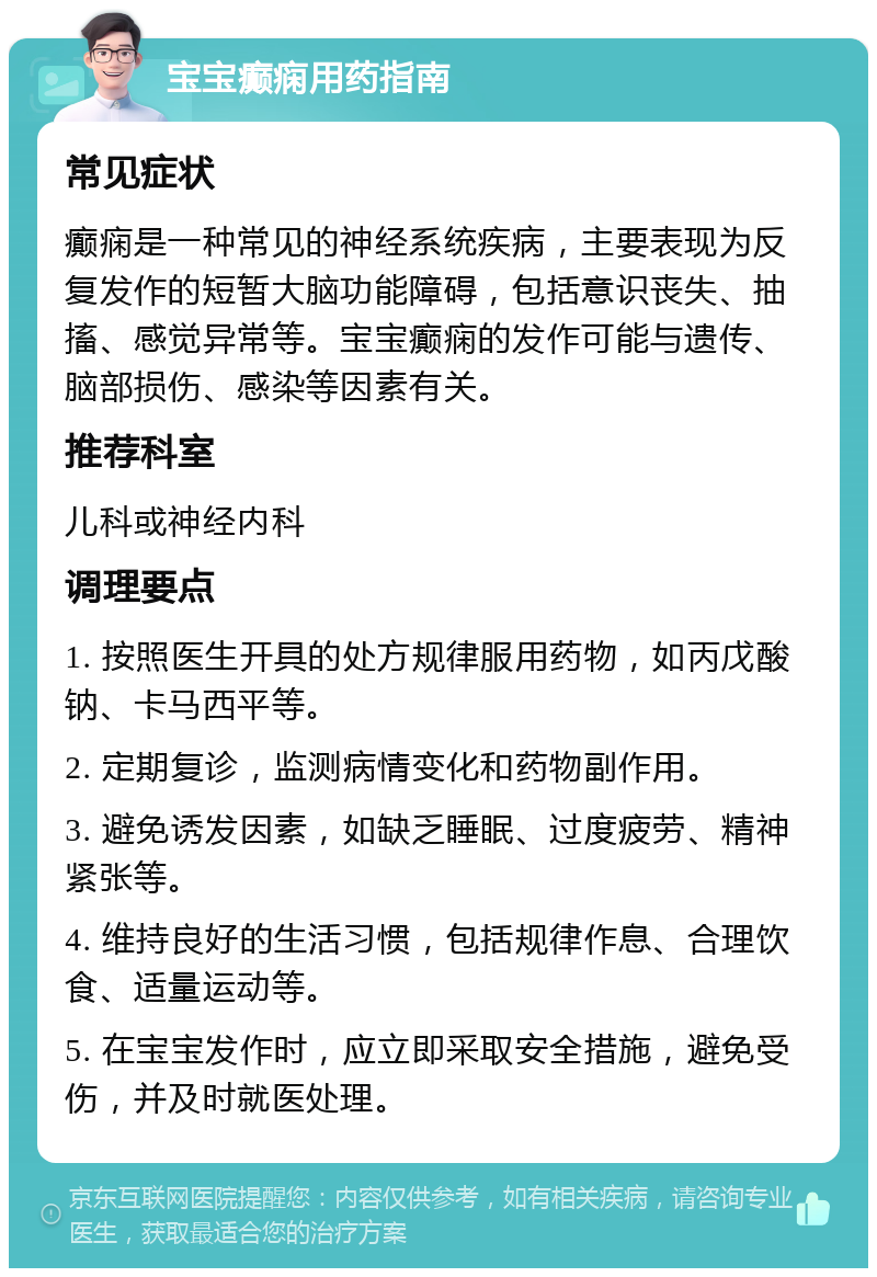 宝宝癫痫用药指南 常见症状 癫痫是一种常见的神经系统疾病，主要表现为反复发作的短暂大脑功能障碍，包括意识丧失、抽搐、感觉异常等。宝宝癫痫的发作可能与遗传、脑部损伤、感染等因素有关。 推荐科室 儿科或神经内科 调理要点 1. 按照医生开具的处方规律服用药物，如丙戊酸钠、卡马西平等。 2. 定期复诊，监测病情变化和药物副作用。 3. 避免诱发因素，如缺乏睡眠、过度疲劳、精神紧张等。 4. 维持良好的生活习惯，包括规律作息、合理饮食、适量运动等。 5. 在宝宝发作时，应立即采取安全措施，避免受伤，并及时就医处理。