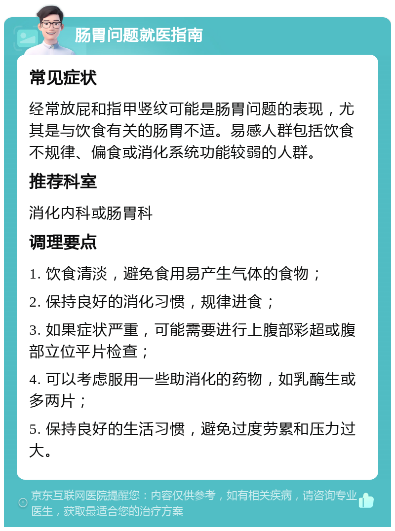 肠胃问题就医指南 常见症状 经常放屁和指甲竖纹可能是肠胃问题的表现，尤其是与饮食有关的肠胃不适。易感人群包括饮食不规律、偏食或消化系统功能较弱的人群。 推荐科室 消化内科或肠胃科 调理要点 1. 饮食清淡，避免食用易产生气体的食物； 2. 保持良好的消化习惯，规律进食； 3. 如果症状严重，可能需要进行上腹部彩超或腹部立位平片检查； 4. 可以考虑服用一些助消化的药物，如乳酶生或多两片； 5. 保持良好的生活习惯，避免过度劳累和压力过大。