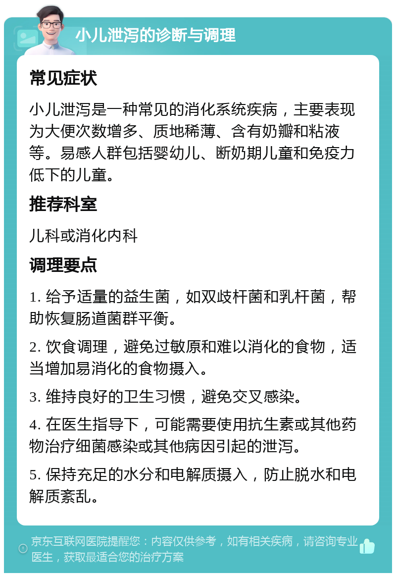 小儿泄泻的诊断与调理 常见症状 小儿泄泻是一种常见的消化系统疾病，主要表现为大便次数增多、质地稀薄、含有奶瓣和粘液等。易感人群包括婴幼儿、断奶期儿童和免疫力低下的儿童。 推荐科室 儿科或消化内科 调理要点 1. 给予适量的益生菌，如双歧杆菌和乳杆菌，帮助恢复肠道菌群平衡。 2. 饮食调理，避免过敏原和难以消化的食物，适当增加易消化的食物摄入。 3. 维持良好的卫生习惯，避免交叉感染。 4. 在医生指导下，可能需要使用抗生素或其他药物治疗细菌感染或其他病因引起的泄泻。 5. 保持充足的水分和电解质摄入，防止脱水和电解质紊乱。