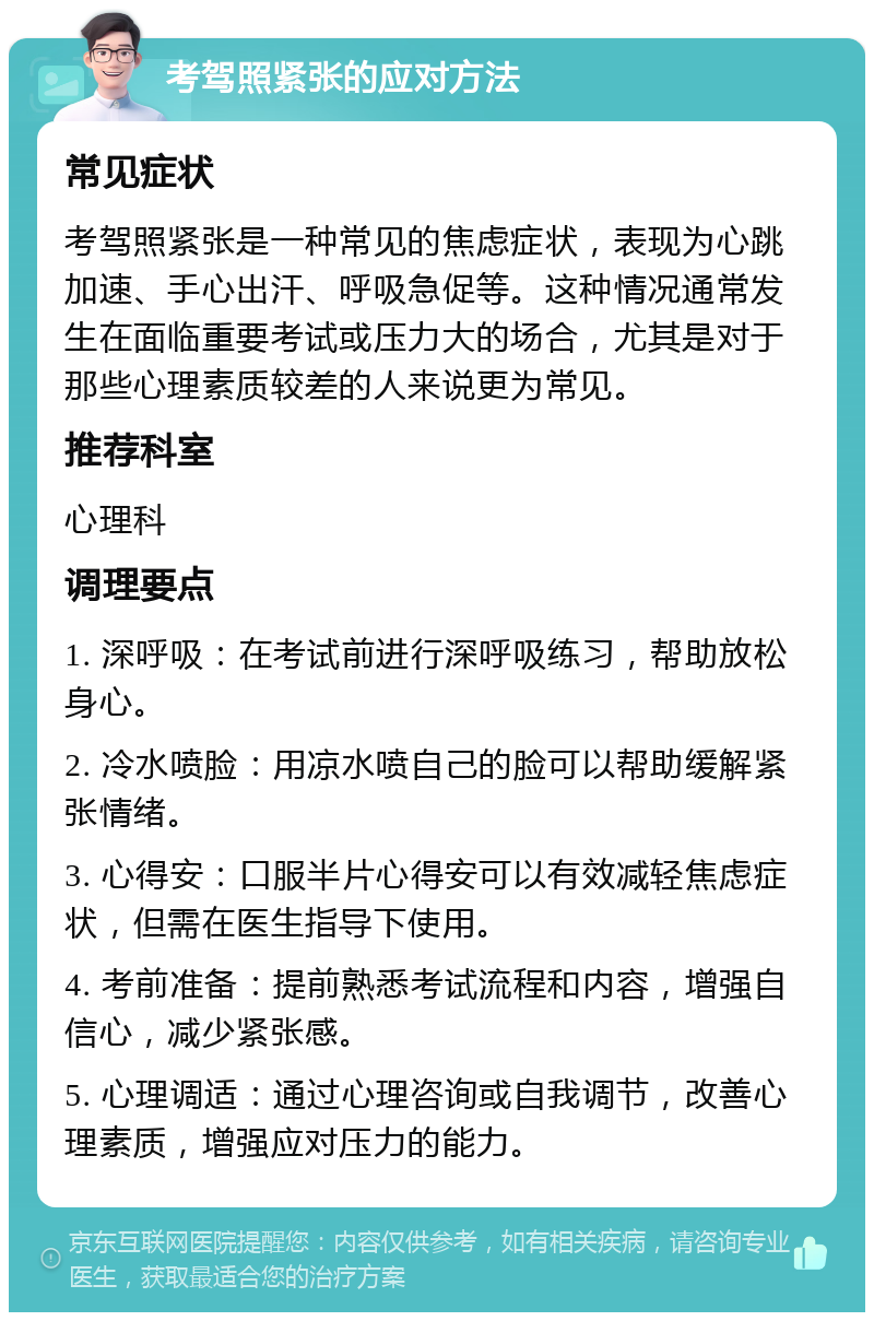 考驾照紧张的应对方法 常见症状 考驾照紧张是一种常见的焦虑症状，表现为心跳加速、手心出汗、呼吸急促等。这种情况通常发生在面临重要考试或压力大的场合，尤其是对于那些心理素质较差的人来说更为常见。 推荐科室 心理科 调理要点 1. 深呼吸：在考试前进行深呼吸练习，帮助放松身心。 2. 冷水喷脸：用凉水喷自己的脸可以帮助缓解紧张情绪。 3. 心得安：口服半片心得安可以有效减轻焦虑症状，但需在医生指导下使用。 4. 考前准备：提前熟悉考试流程和内容，增强自信心，减少紧张感。 5. 心理调适：通过心理咨询或自我调节，改善心理素质，增强应对压力的能力。