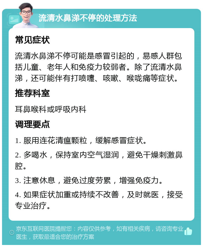 流清水鼻涕不停的处理方法 常见症状 流清水鼻涕不停可能是感冒引起的，易感人群包括儿童、老年人和免疫力较弱者。除了流清水鼻涕，还可能伴有打喷嚏、咳嗽、喉咙痛等症状。 推荐科室 耳鼻喉科或呼吸内科 调理要点 1. 服用连花清瘟颗粒，缓解感冒症状。 2. 多喝水，保持室内空气湿润，避免干燥刺激鼻腔。 3. 注意休息，避免过度劳累，增强免疫力。 4. 如果症状加重或持续不改善，及时就医，接受专业治疗。