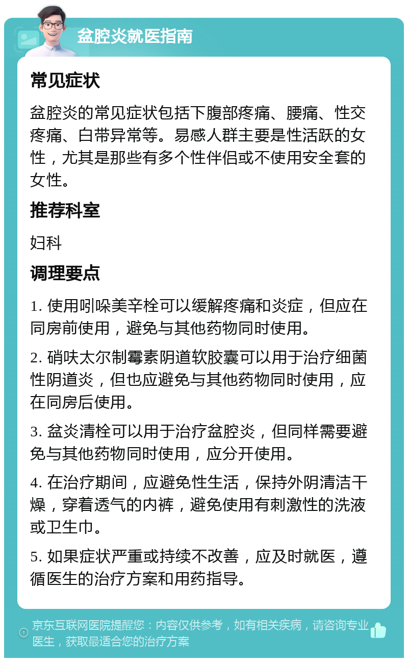 盆腔炎就医指南 常见症状 盆腔炎的常见症状包括下腹部疼痛、腰痛、性交疼痛、白带异常等。易感人群主要是性活跃的女性，尤其是那些有多个性伴侣或不使用安全套的女性。 推荐科室 妇科 调理要点 1. 使用吲哚美辛栓可以缓解疼痛和炎症，但应在同房前使用，避免与其他药物同时使用。 2. 硝呋太尔制霉素阴道软胶囊可以用于治疗细菌性阴道炎，但也应避免与其他药物同时使用，应在同房后使用。 3. 盆炎清栓可以用于治疗盆腔炎，但同样需要避免与其他药物同时使用，应分开使用。 4. 在治疗期间，应避免性生活，保持外阴清洁干燥，穿着透气的内裤，避免使用有刺激性的洗液或卫生巾。 5. 如果症状严重或持续不改善，应及时就医，遵循医生的治疗方案和用药指导。