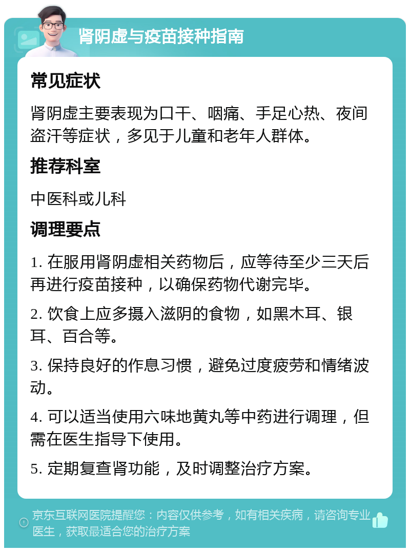 肾阴虚与疫苗接种指南 常见症状 肾阴虚主要表现为口干、咽痛、手足心热、夜间盗汗等症状，多见于儿童和老年人群体。 推荐科室 中医科或儿科 调理要点 1. 在服用肾阴虚相关药物后，应等待至少三天后再进行疫苗接种，以确保药物代谢完毕。 2. 饮食上应多摄入滋阴的食物，如黑木耳、银耳、百合等。 3. 保持良好的作息习惯，避免过度疲劳和情绪波动。 4. 可以适当使用六味地黄丸等中药进行调理，但需在医生指导下使用。 5. 定期复查肾功能，及时调整治疗方案。