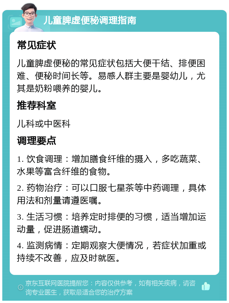 儿童脾虚便秘调理指南 常见症状 儿童脾虚便秘的常见症状包括大便干结、排便困难、便秘时间长等。易感人群主要是婴幼儿，尤其是奶粉喂养的婴儿。 推荐科室 儿科或中医科 调理要点 1. 饮食调理：增加膳食纤维的摄入，多吃蔬菜、水果等富含纤维的食物。 2. 药物治疗：可以口服七星茶等中药调理，具体用法和剂量请遵医嘱。 3. 生活习惯：培养定时排便的习惯，适当增加运动量，促进肠道蠕动。 4. 监测病情：定期观察大便情况，若症状加重或持续不改善，应及时就医。