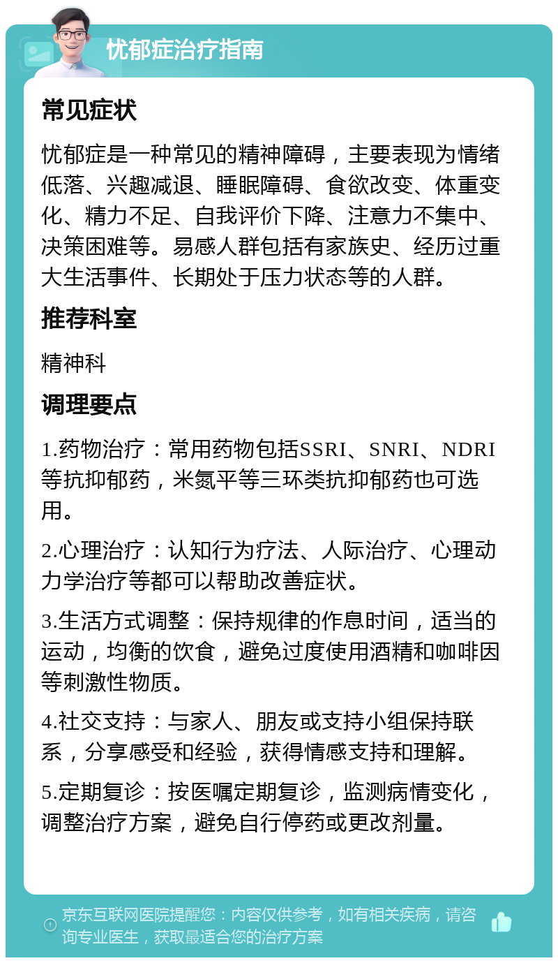 忧郁症治疗指南 常见症状 忧郁症是一种常见的精神障碍，主要表现为情绪低落、兴趣减退、睡眠障碍、食欲改变、体重变化、精力不足、自我评价下降、注意力不集中、决策困难等。易感人群包括有家族史、经历过重大生活事件、长期处于压力状态等的人群。 推荐科室 精神科 调理要点 1.药物治疗：常用药物包括SSRI、SNRI、NDRI等抗抑郁药，米氮平等三环类抗抑郁药也可选用。 2.心理治疗：认知行为疗法、人际治疗、心理动力学治疗等都可以帮助改善症状。 3.生活方式调整：保持规律的作息时间，适当的运动，均衡的饮食，避免过度使用酒精和咖啡因等刺激性物质。 4.社交支持：与家人、朋友或支持小组保持联系，分享感受和经验，获得情感支持和理解。 5.定期复诊：按医嘱定期复诊，监测病情变化，调整治疗方案，避免自行停药或更改剂量。