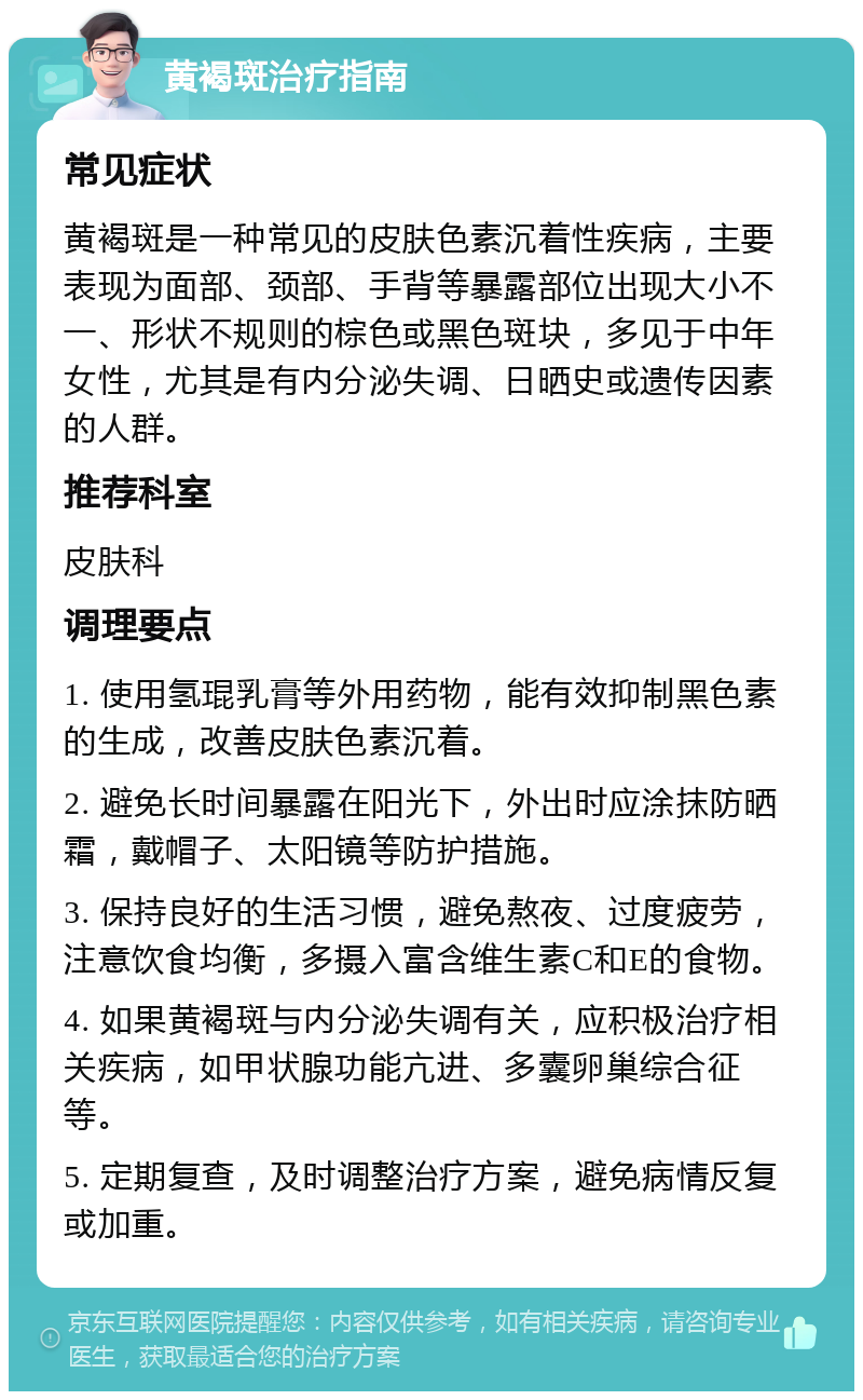 黄褐斑治疗指南 常见症状 黄褐斑是一种常见的皮肤色素沉着性疾病，主要表现为面部、颈部、手背等暴露部位出现大小不一、形状不规则的棕色或黑色斑块，多见于中年女性，尤其是有内分泌失调、日晒史或遗传因素的人群。 推荐科室 皮肤科 调理要点 1. 使用氢琨乳膏等外用药物，能有效抑制黑色素的生成，改善皮肤色素沉着。 2. 避免长时间暴露在阳光下，外出时应涂抹防晒霜，戴帽子、太阳镜等防护措施。 3. 保持良好的生活习惯，避免熬夜、过度疲劳，注意饮食均衡，多摄入富含维生素C和E的食物。 4. 如果黄褐斑与内分泌失调有关，应积极治疗相关疾病，如甲状腺功能亢进、多囊卵巢综合征等。 5. 定期复查，及时调整治疗方案，避免病情反复或加重。