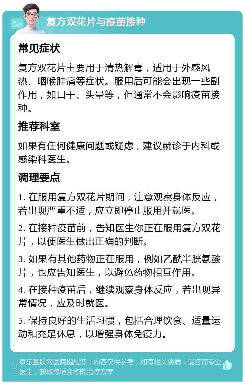 复方双花片与疫苗接种 常见症状 复方双花片主要用于清热解毒，适用于外感风热、咽喉肿痛等症状。服用后可能会出现一些副作用，如口干、头晕等，但通常不会影响疫苗接种。 推荐科室 如果有任何健康问题或疑虑，建议就诊于内科或感染科医生。 调理要点 1. 在服用复方双花片期间，注意观察身体反应，若出现严重不适，应立即停止服用并就医。 2. 在接种疫苗前，告知医生你正在服用复方双花片，以便医生做出正确的判断。 3. 如果有其他药物正在服用，例如乙酰半胱氨酸片，也应告知医生，以避免药物相互作用。 4. 在接种疫苗后，继续观察身体反应，若出现异常情况，应及时就医。 5. 保持良好的生活习惯，包括合理饮食、适量运动和充足休息，以增强身体免疫力。