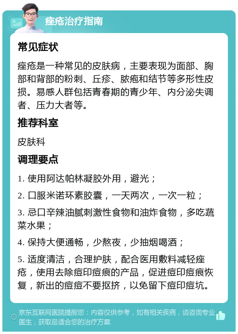 痤疮治疗指南 常见症状 痤疮是一种常见的皮肤病，主要表现为面部、胸部和背部的粉刺、丘疹、脓疱和结节等多形性皮损。易感人群包括青春期的青少年、内分泌失调者、压力大者等。 推荐科室 皮肤科 调理要点 1. 使用阿达帕林凝胶外用，避光； 2. 口服米诺环素胶囊，一天两次，一次一粒； 3. 忌口辛辣油腻刺激性食物和油炸食物，多吃蔬菜水果； 4. 保持大便通畅，少熬夜，少抽烟喝酒； 5. 适度清洁，合理护肤，配合医用敷料减轻痤疮，使用去除痘印痘痕的产品，促进痘印痘痕恢复，新出的痘痘不要抠挤，以免留下痘印痘坑。