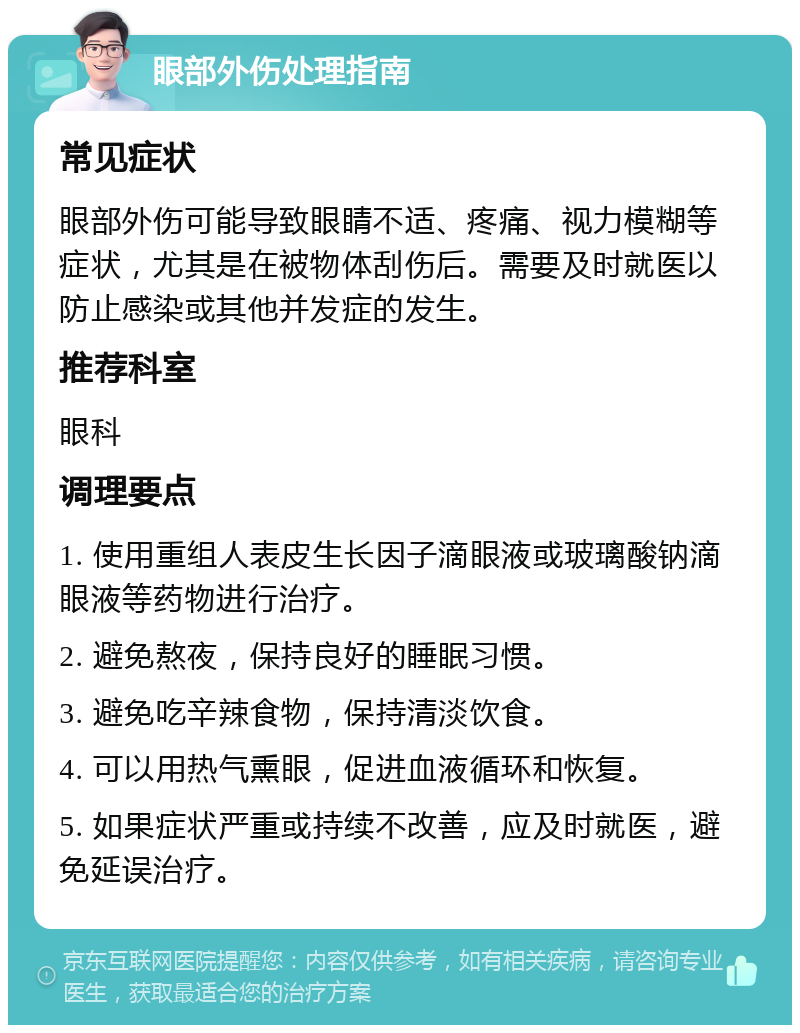 眼部外伤处理指南 常见症状 眼部外伤可能导致眼睛不适、疼痛、视力模糊等症状，尤其是在被物体刮伤后。需要及时就医以防止感染或其他并发症的发生。 推荐科室 眼科 调理要点 1. 使用重组人表皮生长因子滴眼液或玻璃酸钠滴眼液等药物进行治疗。 2. 避免熬夜，保持良好的睡眠习惯。 3. 避免吃辛辣食物，保持清淡饮食。 4. 可以用热气熏眼，促进血液循环和恢复。 5. 如果症状严重或持续不改善，应及时就医，避免延误治疗。