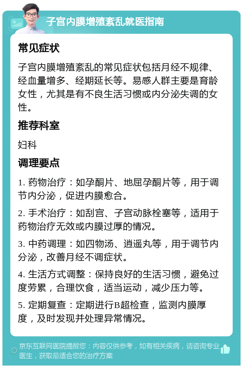 子宫内膜增殖紊乱就医指南 常见症状 子宫内膜增殖紊乱的常见症状包括月经不规律、经血量增多、经期延长等。易感人群主要是育龄女性，尤其是有不良生活习惯或内分泌失调的女性。 推荐科室 妇科 调理要点 1. 药物治疗：如孕酮片、地屈孕酮片等，用于调节内分泌，促进内膜愈合。 2. 手术治疗：如刮宫、子宫动脉栓塞等，适用于药物治疗无效或内膜过厚的情况。 3. 中药调理：如四物汤、逍遥丸等，用于调节内分泌，改善月经不调症状。 4. 生活方式调整：保持良好的生活习惯，避免过度劳累，合理饮食，适当运动，减少压力等。 5. 定期复查：定期进行B超检查，监测内膜厚度，及时发现并处理异常情况。