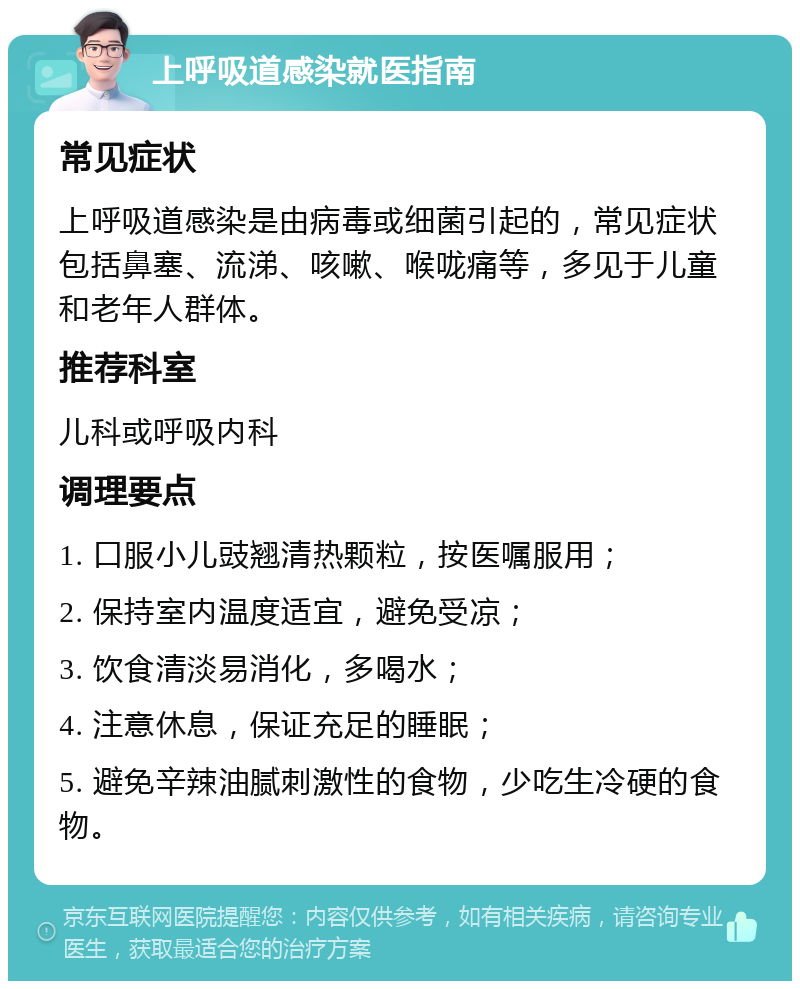 上呼吸道感染就医指南 常见症状 上呼吸道感染是由病毒或细菌引起的，常见症状包括鼻塞、流涕、咳嗽、喉咙痛等，多见于儿童和老年人群体。 推荐科室 儿科或呼吸内科 调理要点 1. 口服小儿豉翘清热颗粒，按医嘱服用； 2. 保持室内温度适宜，避免受凉； 3. 饮食清淡易消化，多喝水； 4. 注意休息，保证充足的睡眠； 5. 避免辛辣油腻刺激性的食物，少吃生冷硬的食物。