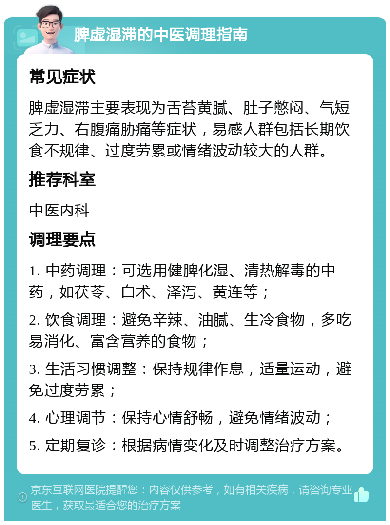 脾虚湿滞的中医调理指南 常见症状 脾虚湿滞主要表现为舌苔黄腻、肚子憋闷、气短乏力、右腹痛胁痛等症状，易感人群包括长期饮食不规律、过度劳累或情绪波动较大的人群。 推荐科室 中医内科 调理要点 1. 中药调理：可选用健脾化湿、清热解毒的中药，如茯苓、白术、泽泻、黄连等； 2. 饮食调理：避免辛辣、油腻、生冷食物，多吃易消化、富含营养的食物； 3. 生活习惯调整：保持规律作息，适量运动，避免过度劳累； 4. 心理调节：保持心情舒畅，避免情绪波动； 5. 定期复诊：根据病情变化及时调整治疗方案。