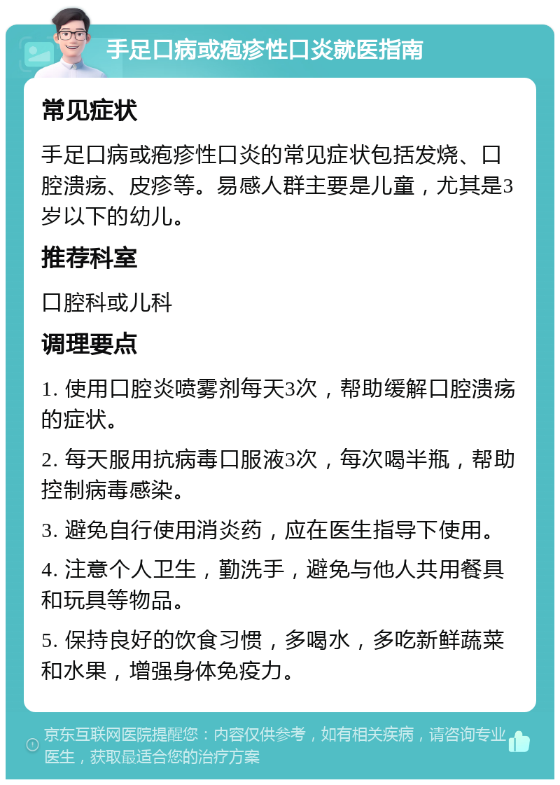 手足口病或疱疹性口炎就医指南 常见症状 手足口病或疱疹性口炎的常见症状包括发烧、口腔溃疡、皮疹等。易感人群主要是儿童，尤其是3岁以下的幼儿。 推荐科室 口腔科或儿科 调理要点 1. 使用口腔炎喷雾剂每天3次，帮助缓解口腔溃疡的症状。 2. 每天服用抗病毒口服液3次，每次喝半瓶，帮助控制病毒感染。 3. 避免自行使用消炎药，应在医生指导下使用。 4. 注意个人卫生，勤洗手，避免与他人共用餐具和玩具等物品。 5. 保持良好的饮食习惯，多喝水，多吃新鲜蔬菜和水果，增强身体免疫力。