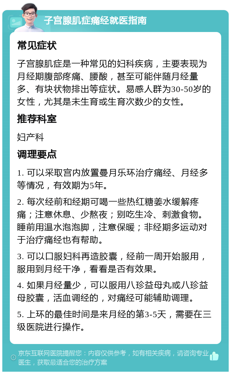 子宫腺肌症痛经就医指南 常见症状 子宫腺肌症是一种常见的妇科疾病，主要表现为月经期腹部疼痛、腰酸，甚至可能伴随月经量多、有块状物排出等症状。易感人群为30-50岁的女性，尤其是未生育或生育次数少的女性。 推荐科室 妇产科 调理要点 1. 可以采取宫内放置曼月乐环治疗痛经、月经多等情况，有效期为5年。 2. 每次经前和经期可喝一些热红糖姜水缓解疼痛；注意休息、少熬夜；别吃生冷、刺激食物。睡前用温水泡泡脚，注意保暖；非经期多运动对于治疗痛经也有帮助。 3. 可以口服妇科再造胶囊，经前一周开始服用，服用到月经干净，看看是否有效果。 4. 如果月经量少，可以服用八珍益母丸或八珍益母胶囊，活血调经的，对痛经可能辅助调理。 5. 上环的最佳时间是来月经的第3-5天，需要在三级医院进行操作。