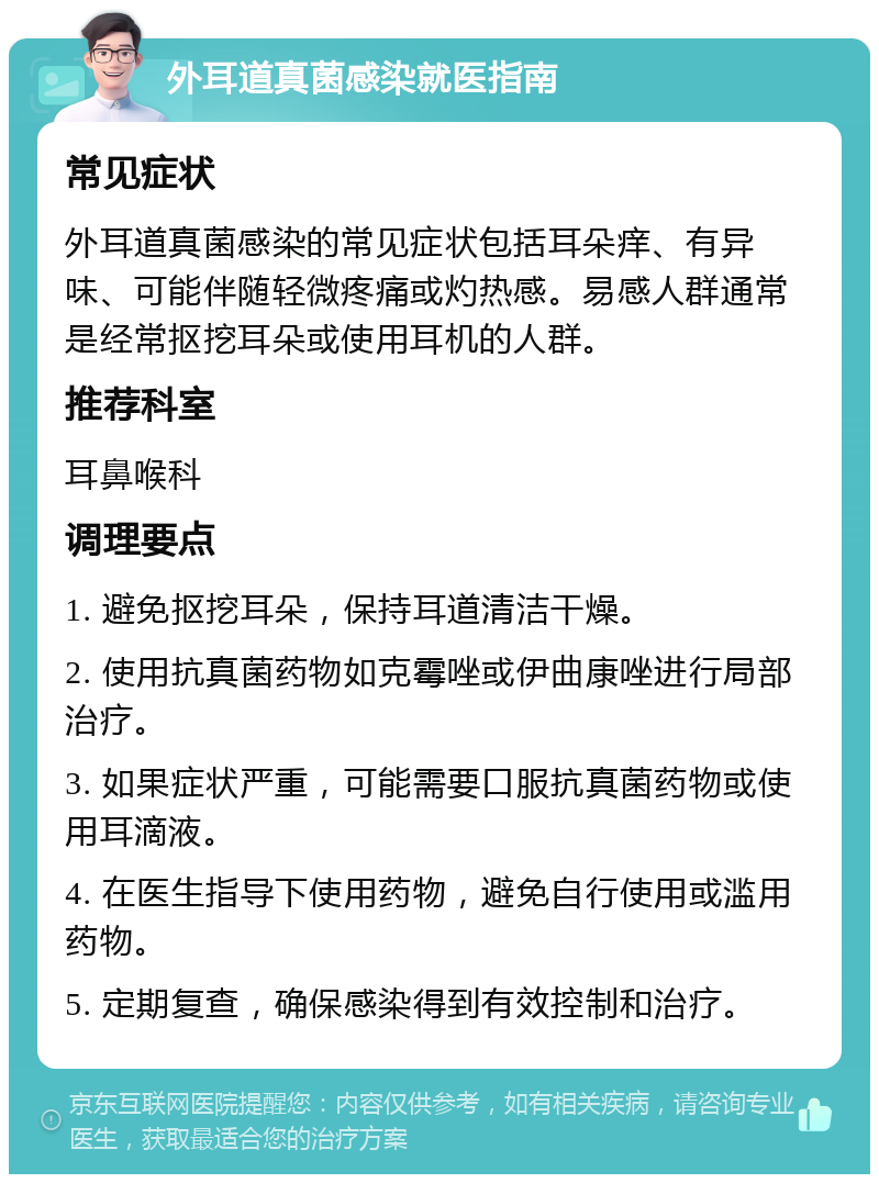 外耳道真菌感染就医指南 常见症状 外耳道真菌感染的常见症状包括耳朵痒、有异味、可能伴随轻微疼痛或灼热感。易感人群通常是经常抠挖耳朵或使用耳机的人群。 推荐科室 耳鼻喉科 调理要点 1. 避免抠挖耳朵，保持耳道清洁干燥。 2. 使用抗真菌药物如克霉唑或伊曲康唑进行局部治疗。 3. 如果症状严重，可能需要口服抗真菌药物或使用耳滴液。 4. 在医生指导下使用药物，避免自行使用或滥用药物。 5. 定期复查，确保感染得到有效控制和治疗。