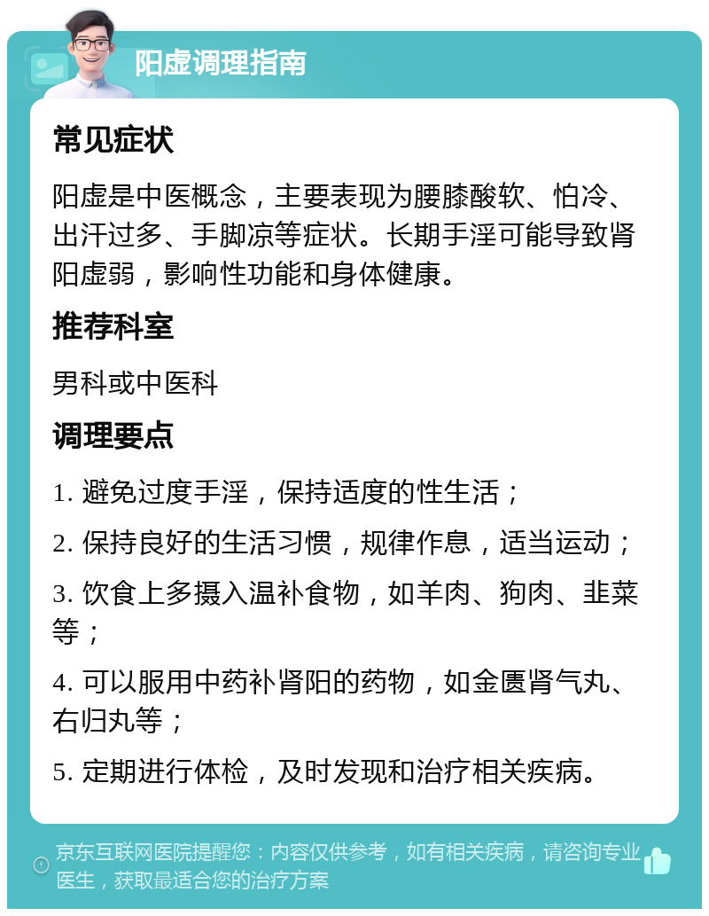 阳虚调理指南 常见症状 阳虚是中医概念，主要表现为腰膝酸软、怕冷、出汗过多、手脚凉等症状。长期手淫可能导致肾阳虚弱，影响性功能和身体健康。 推荐科室 男科或中医科 调理要点 1. 避免过度手淫，保持适度的性生活； 2. 保持良好的生活习惯，规律作息，适当运动； 3. 饮食上多摄入温补食物，如羊肉、狗肉、韭菜等； 4. 可以服用中药补肾阳的药物，如金匮肾气丸、右归丸等； 5. 定期进行体检，及时发现和治疗相关疾病。