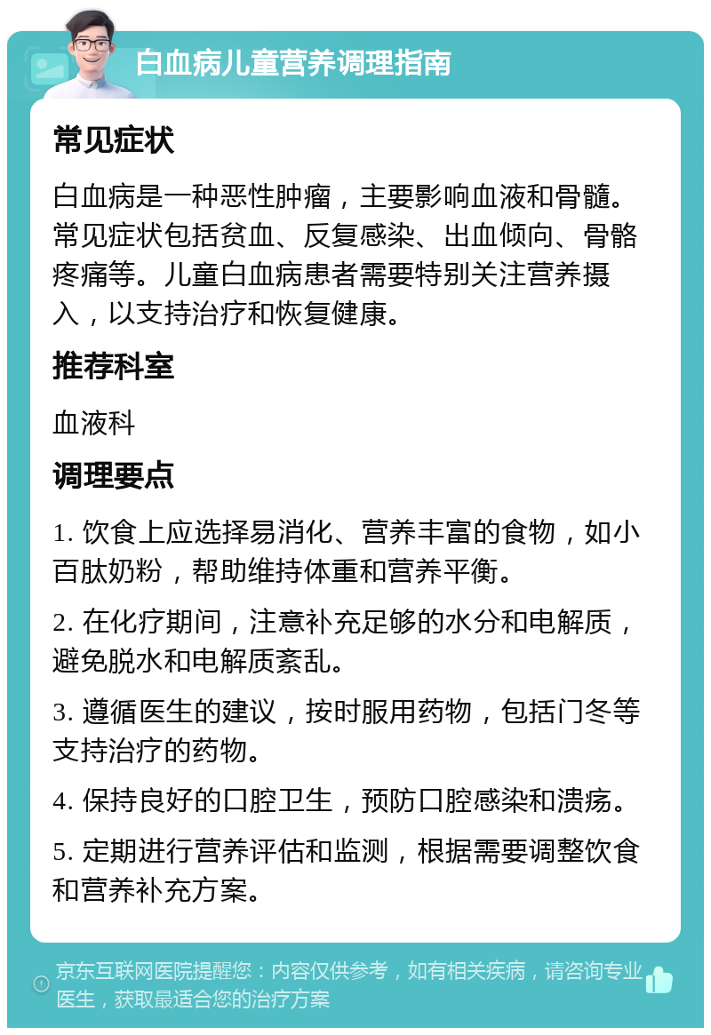 白血病儿童营养调理指南 常见症状 白血病是一种恶性肿瘤，主要影响血液和骨髓。常见症状包括贫血、反复感染、出血倾向、骨骼疼痛等。儿童白血病患者需要特别关注营养摄入，以支持治疗和恢复健康。 推荐科室 血液科 调理要点 1. 饮食上应选择易消化、营养丰富的食物，如小百肽奶粉，帮助维持体重和营养平衡。 2. 在化疗期间，注意补充足够的水分和电解质，避免脱水和电解质紊乱。 3. 遵循医生的建议，按时服用药物，包括门冬等支持治疗的药物。 4. 保持良好的口腔卫生，预防口腔感染和溃疡。 5. 定期进行营养评估和监测，根据需要调整饮食和营养补充方案。