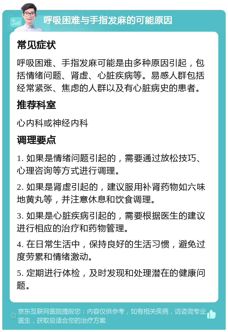 呼吸困难与手指发麻的可能原因 常见症状 呼吸困难、手指发麻可能是由多种原因引起，包括情绪问题、肾虚、心脏疾病等。易感人群包括经常紧张、焦虑的人群以及有心脏病史的患者。 推荐科室 心内科或神经内科 调理要点 1. 如果是情绪问题引起的，需要通过放松技巧、心理咨询等方式进行调理。 2. 如果是肾虚引起的，建议服用补肾药物如六味地黄丸等，并注意休息和饮食调理。 3. 如果是心脏疾病引起的，需要根据医生的建议进行相应的治疗和药物管理。 4. 在日常生活中，保持良好的生活习惯，避免过度劳累和情绪激动。 5. 定期进行体检，及时发现和处理潜在的健康问题。