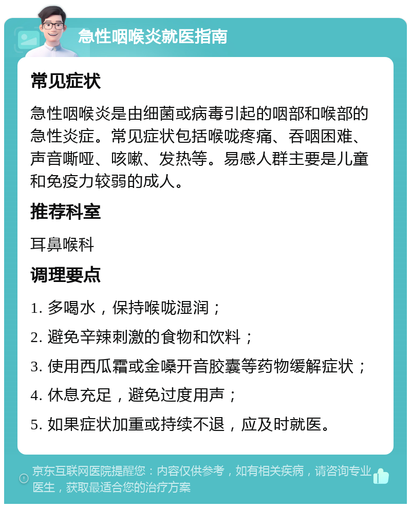 急性咽喉炎就医指南 常见症状 急性咽喉炎是由细菌或病毒引起的咽部和喉部的急性炎症。常见症状包括喉咙疼痛、吞咽困难、声音嘶哑、咳嗽、发热等。易感人群主要是儿童和免疫力较弱的成人。 推荐科室 耳鼻喉科 调理要点 1. 多喝水，保持喉咙湿润； 2. 避免辛辣刺激的食物和饮料； 3. 使用西瓜霜或金嗓开音胶囊等药物缓解症状； 4. 休息充足，避免过度用声； 5. 如果症状加重或持续不退，应及时就医。