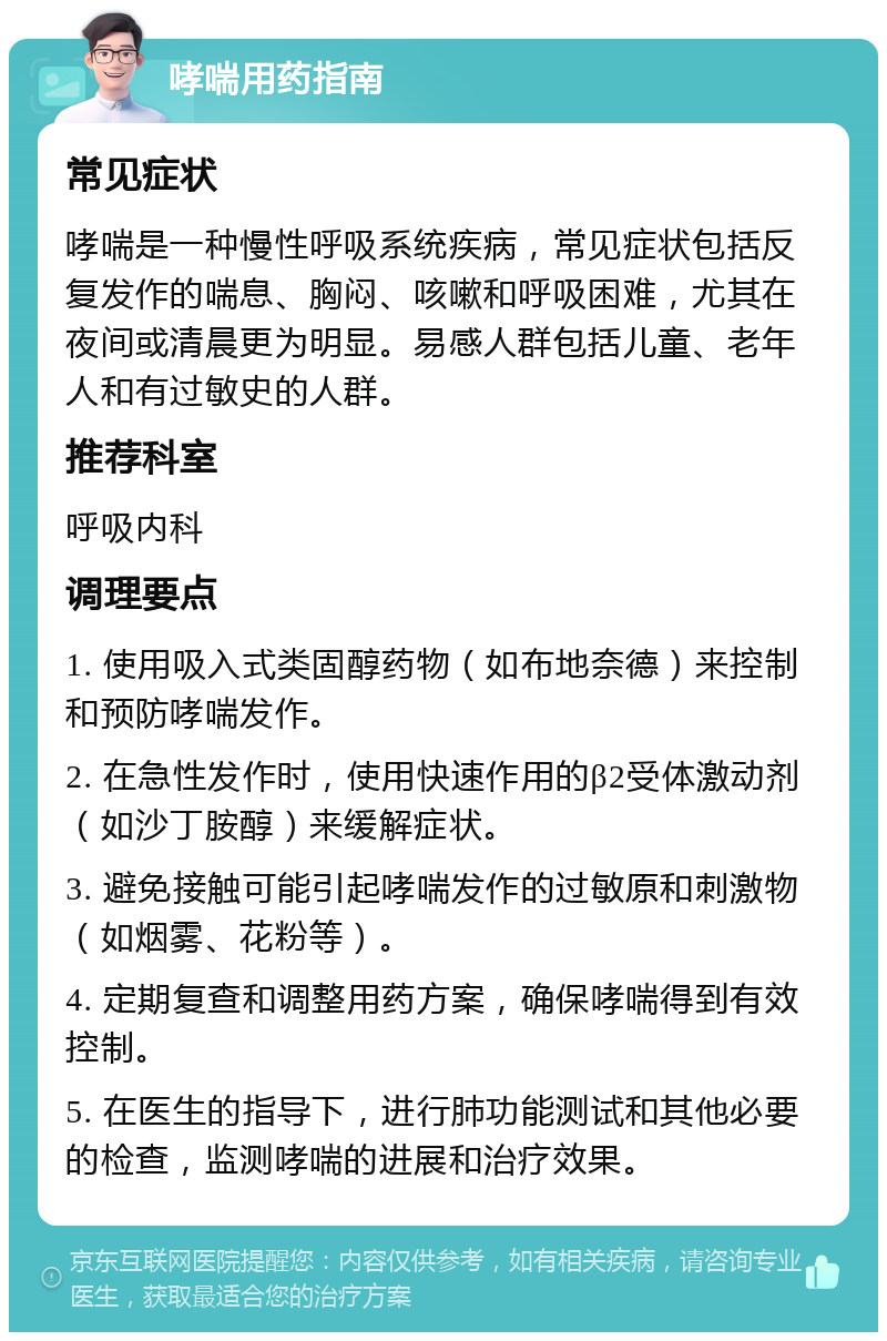 哮喘用药指南 常见症状 哮喘是一种慢性呼吸系统疾病，常见症状包括反复发作的喘息、胸闷、咳嗽和呼吸困难，尤其在夜间或清晨更为明显。易感人群包括儿童、老年人和有过敏史的人群。 推荐科室 呼吸内科 调理要点 1. 使用吸入式类固醇药物（如布地奈德）来控制和预防哮喘发作。 2. 在急性发作时，使用快速作用的β2受体激动剂（如沙丁胺醇）来缓解症状。 3. 避免接触可能引起哮喘发作的过敏原和刺激物（如烟雾、花粉等）。 4. 定期复查和调整用药方案，确保哮喘得到有效控制。 5. 在医生的指导下，进行肺功能测试和其他必要的检查，监测哮喘的进展和治疗效果。