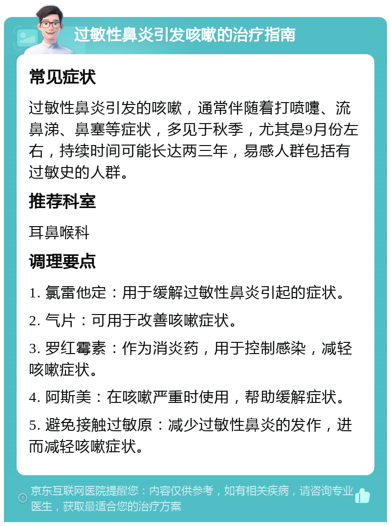 过敏性鼻炎引发咳嗽的治疗指南 常见症状 过敏性鼻炎引发的咳嗽，通常伴随着打喷嚏、流鼻涕、鼻塞等症状，多见于秋季，尤其是9月份左右，持续时间可能长达两三年，易感人群包括有过敏史的人群。 推荐科室 耳鼻喉科 调理要点 1. 氯雷他定：用于缓解过敏性鼻炎引起的症状。 2. 气片：可用于改善咳嗽症状。 3. 罗红霉素：作为消炎药，用于控制感染，减轻咳嗽症状。 4. 阿斯美：在咳嗽严重时使用，帮助缓解症状。 5. 避免接触过敏原：减少过敏性鼻炎的发作，进而减轻咳嗽症状。